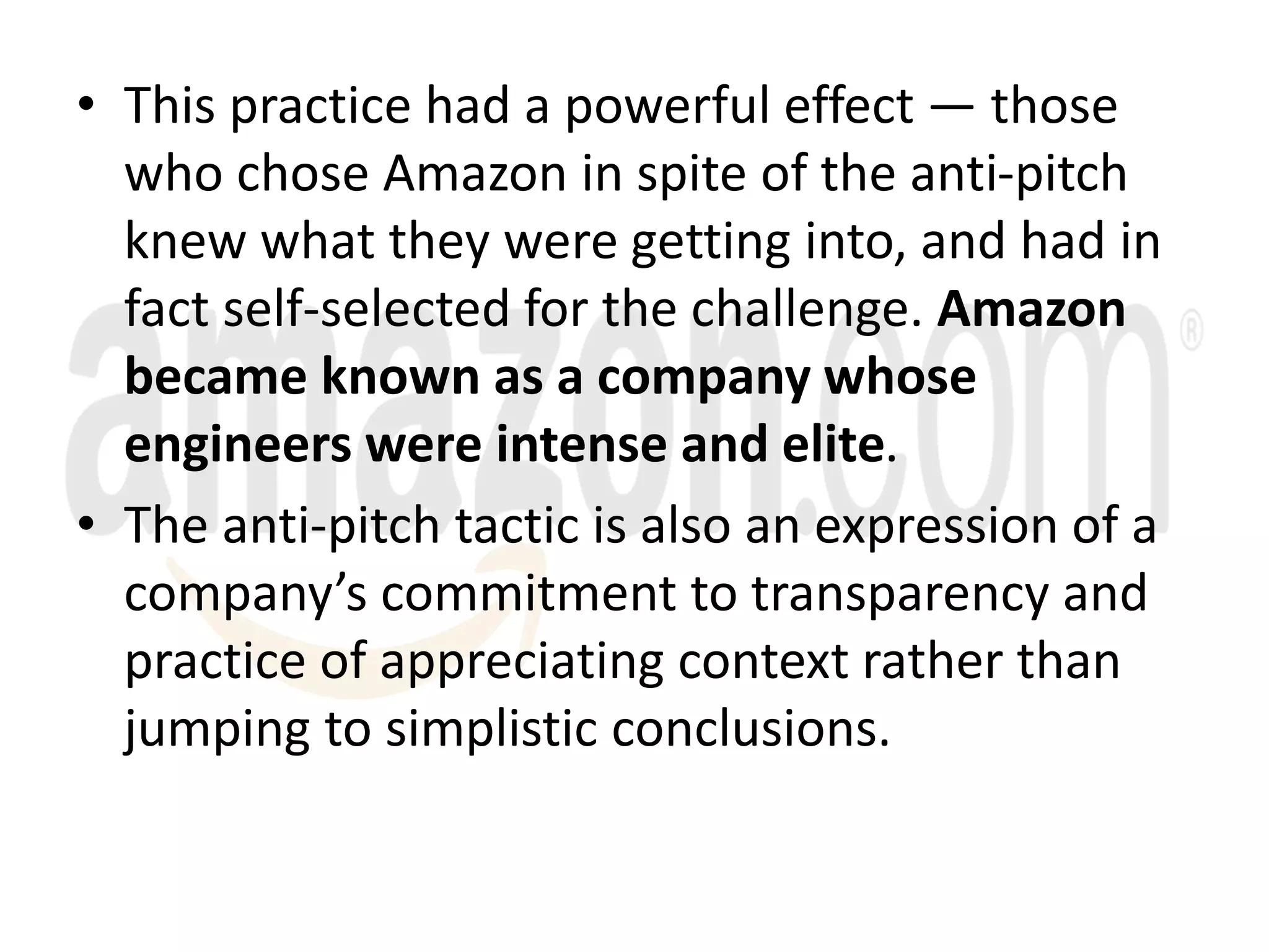• This practice had a powerful effect — those
who chose Amazon in spite of the anti-pitch
knew what they were getting into, and had in
fact self-selected for the challenge. Amazon
became known as a company whose
engineers were intense and elite.
• The anti-pitch tactic is also an expression of a
company’s commitment to transparency and
practice of appreciating context rather than
jumping to simplistic conclusions.
 