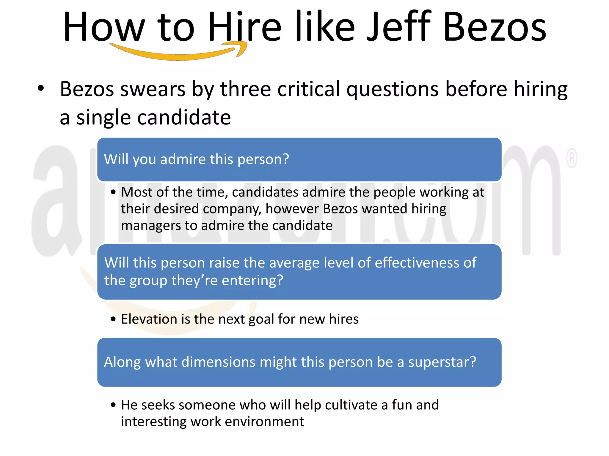 • Bezos swears by three critical questions before hiring
a single candidate
Will you admire this person?
• Most of the time, candidates admire the people working at
their desired company, however Bezos wanted hiring
managers to admire the candidate
Will this person raise the average level of effectiveness of
the group they’re entering?
• Elevation is the next goal for new hires
Along what dimensions might this person be a superstar?
• He seeks someone who will help cultivate a fun and
interesting work environment
How to Hire like Jeff Bezos
 