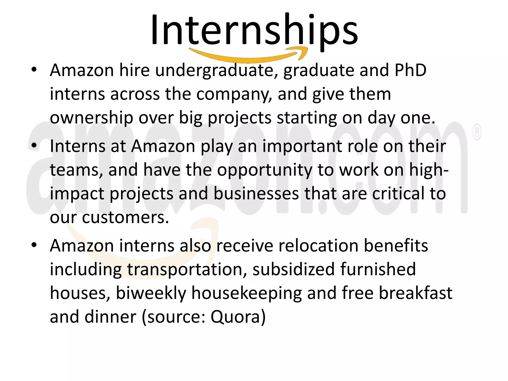 Internships
• Amazon hire undergraduate, graduate and PhD
interns across the company, and give them
ownership over big projects starting on day one.
• Interns at Amazon play an important role on their
teams, and have the opportunity to work on high-
impact projects and businesses that are critical to
our customers.
• Amazon interns also receive relocation benefits
including transportation, subsidized furnished
houses, biweekly housekeeping and free breakfast
and dinner (source: Quora)
 