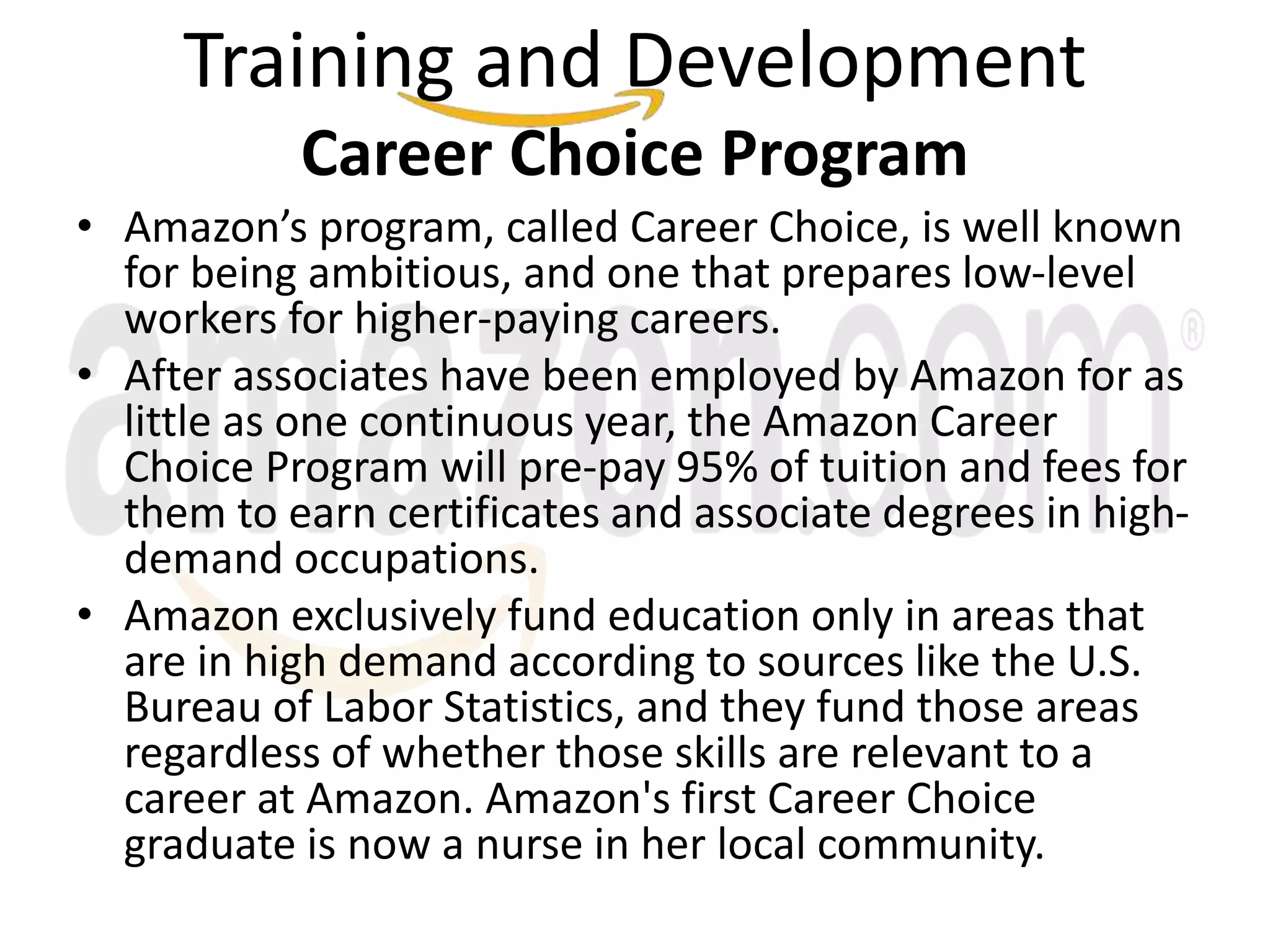 Training and Development
Career Choice Program
• Amazon’s program, called Career Choice, is well known
for being ambitious, and one that prepares low-level
workers for higher-paying careers.
• After associates have been employed by Amazon for as
little as one continuous year, the Amazon Career
Choice Program will pre-pay 95% of tuition and fees for
them to earn certificates and associate degrees in high-
demand occupations.
• Amazon exclusively fund education only in areas that
are in high demand according to sources like the U.S.
Bureau of Labor Statistics, and they fund those areas
regardless of whether those skills are relevant to a
career at Amazon. Amazon's first Career Choice
graduate is now a nurse in her local community.
 