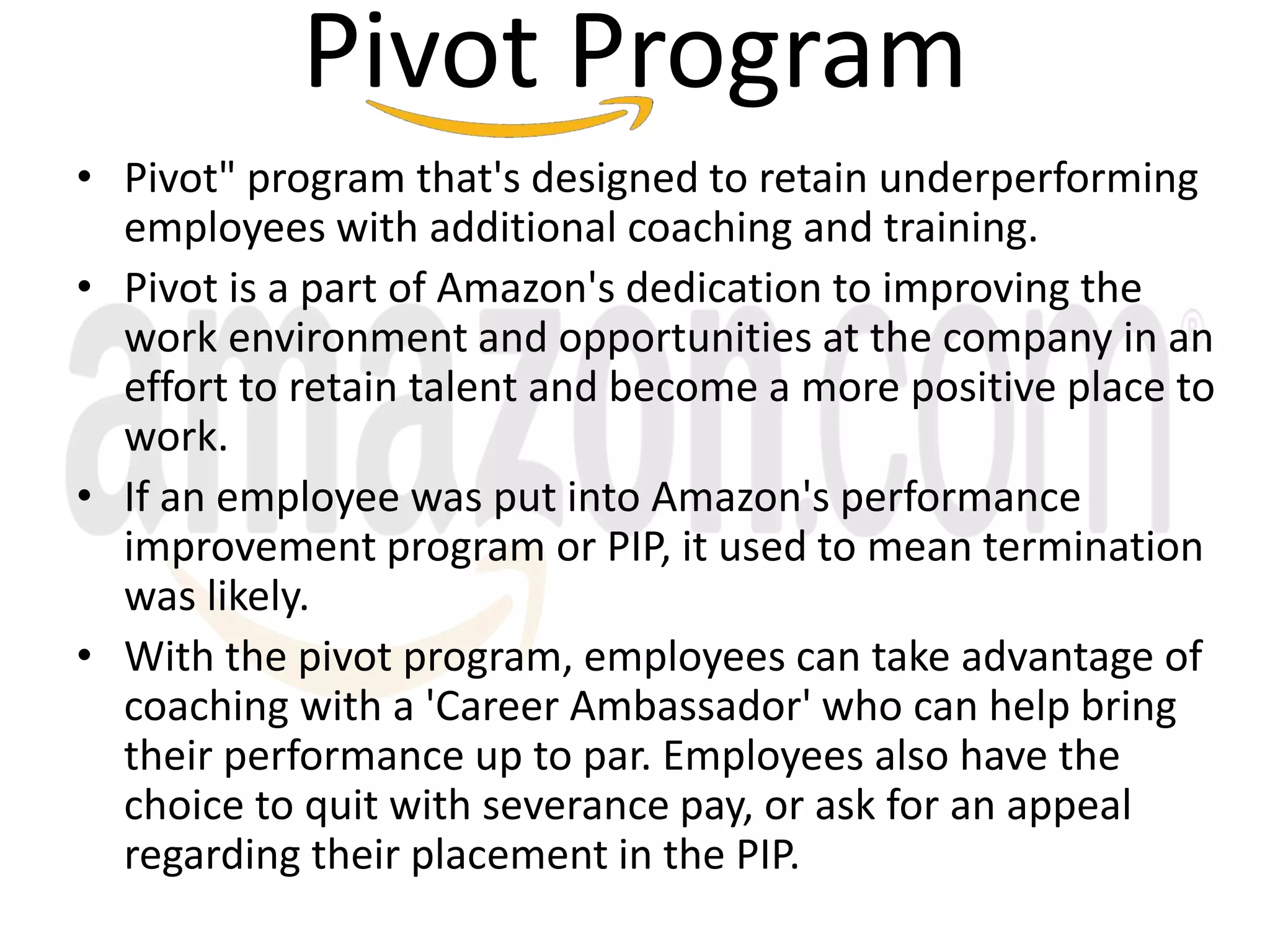 Pivot Program
• Pivot" program that's designed to retain underperforming
employees with additional coaching and training.
• Pivot is a part of Amazon's dedication to improving the
work environment and opportunities at the company in an
effort to retain talent and become a more positive place to
work.
• If an employee was put into Amazon's performance
improvement program or PIP, it used to mean termination
was likely.
• With the pivot program, employees can take advantage of
coaching with a 'Career Ambassador' who can help bring
their performance up to par. Employees also have the
choice to quit with severance pay, or ask for an appeal
regarding their placement in the PIP.
 
