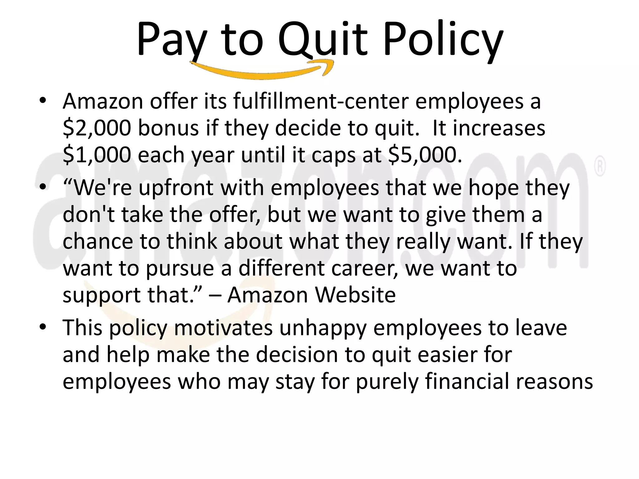 Pay to Quit Policy
• Amazon offer its fulfillment-center employees a
$2,000 bonus if they decide to quit. It increases
$1,000 each year until it caps at $5,000.
• “We're upfront with employees that we hope they
don't take the offer, but we want to give them a
chance to think about what they really want. If they
want to pursue a different career, we want to
support that.” – Amazon Website
• This policy motivates unhappy employees to leave
and help make the decision to quit easier for
employees who may stay for purely financial reasons
 