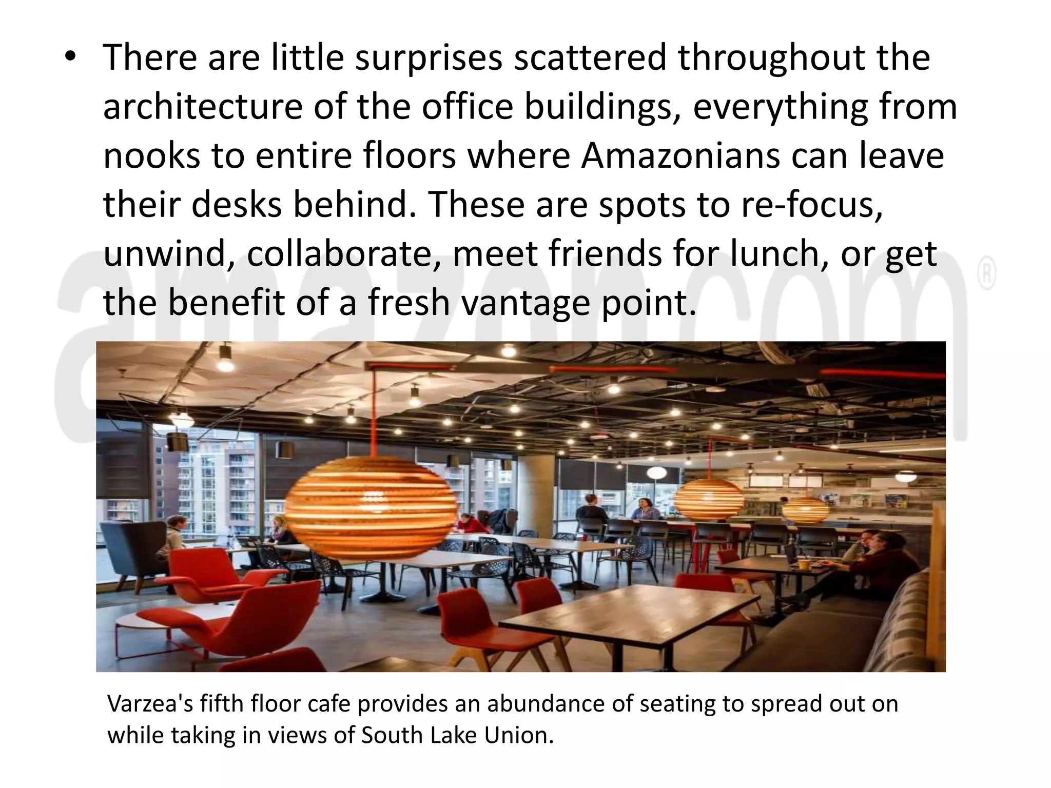 • There are little surprises scattered throughout the
architecture of the office buildings, everything from
nooks to entire floors where Amazonians can leave
their desks behind. These are spots to re-focus,
unwind, collaborate, meet friends for lunch, or get
the benefit of a fresh vantage point.
Varzea's fifth floor cafe provides an abundance of seating to spread out on
while taking in views of South Lake Union.
 