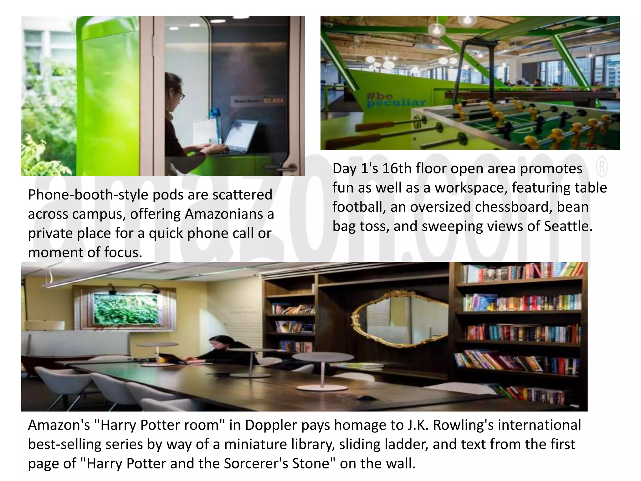 Phone-booth-style pods are scattered
across campus, offering Amazonians a
private place for a quick phone call or
moment of focus.
Amazon's "Harry Potter room" in Doppler pays homage to J.K. Rowling's international
best-selling series by way of a miniature library, sliding ladder, and text from the first
page of "Harry Potter and the Sorcerer's Stone" on the wall.
Day 1's 16th floor open area promotes
fun as well as a workspace, featuring table
football, an oversized chessboard, bean
bag toss, and sweeping views of Seattle.
 