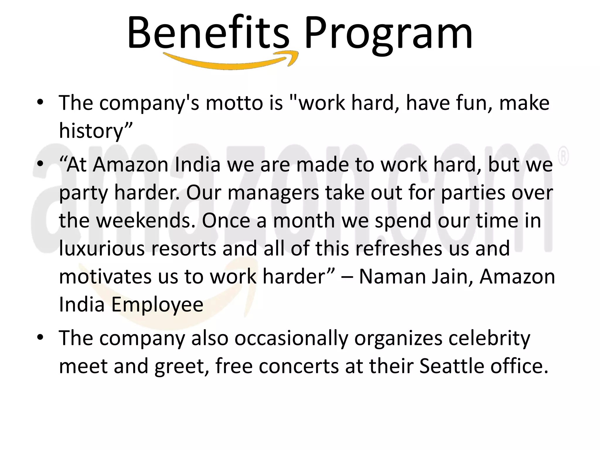 Benefits Program
• The company's motto is "work hard, have fun, make
history”
• “At Amazon India we are made to work hard, but we
party harder. Our managers take out for parties over
the weekends. Once a month we spend our time in
luxurious resorts and all of this refreshes us and
motivates us to work harder” – Naman Jain, Amazon
India Employee
• The company also occasionally organizes celebrity
meet and greet, free concerts at their Seattle office.
 