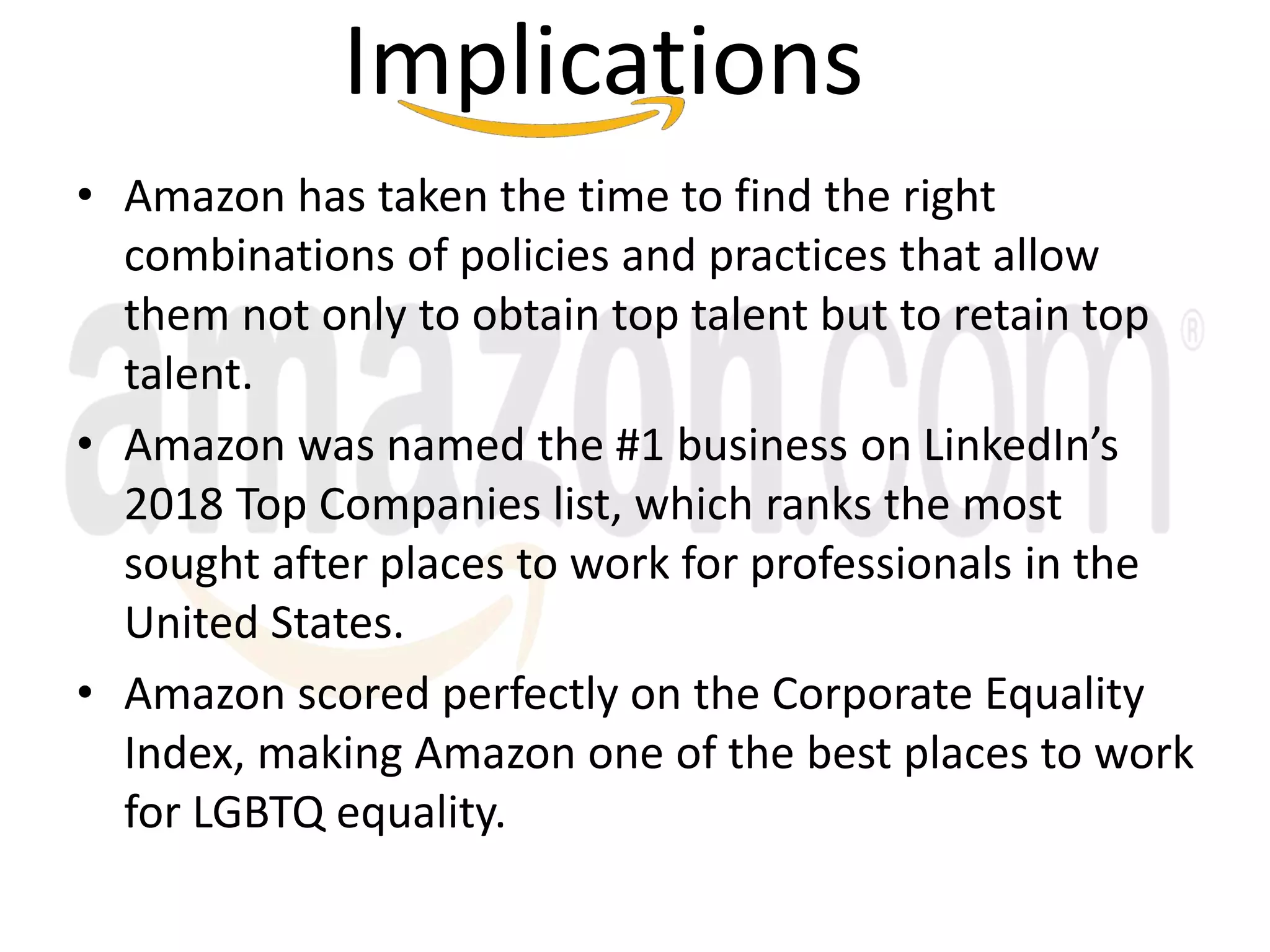 Implications
• Amazon has taken the time to find the right
combinations of policies and practices that allow
them not only to obtain top talent but to retain top
talent.
• Amazon was named the #1 business on LinkedIn’s
2018 Top Companies list, which ranks the most
sought after places to work for professionals in the
United States.
• Amazon scored perfectly on the Corporate Equality
Index, making Amazon one of the best places to work
for LGBTQ equality.
 