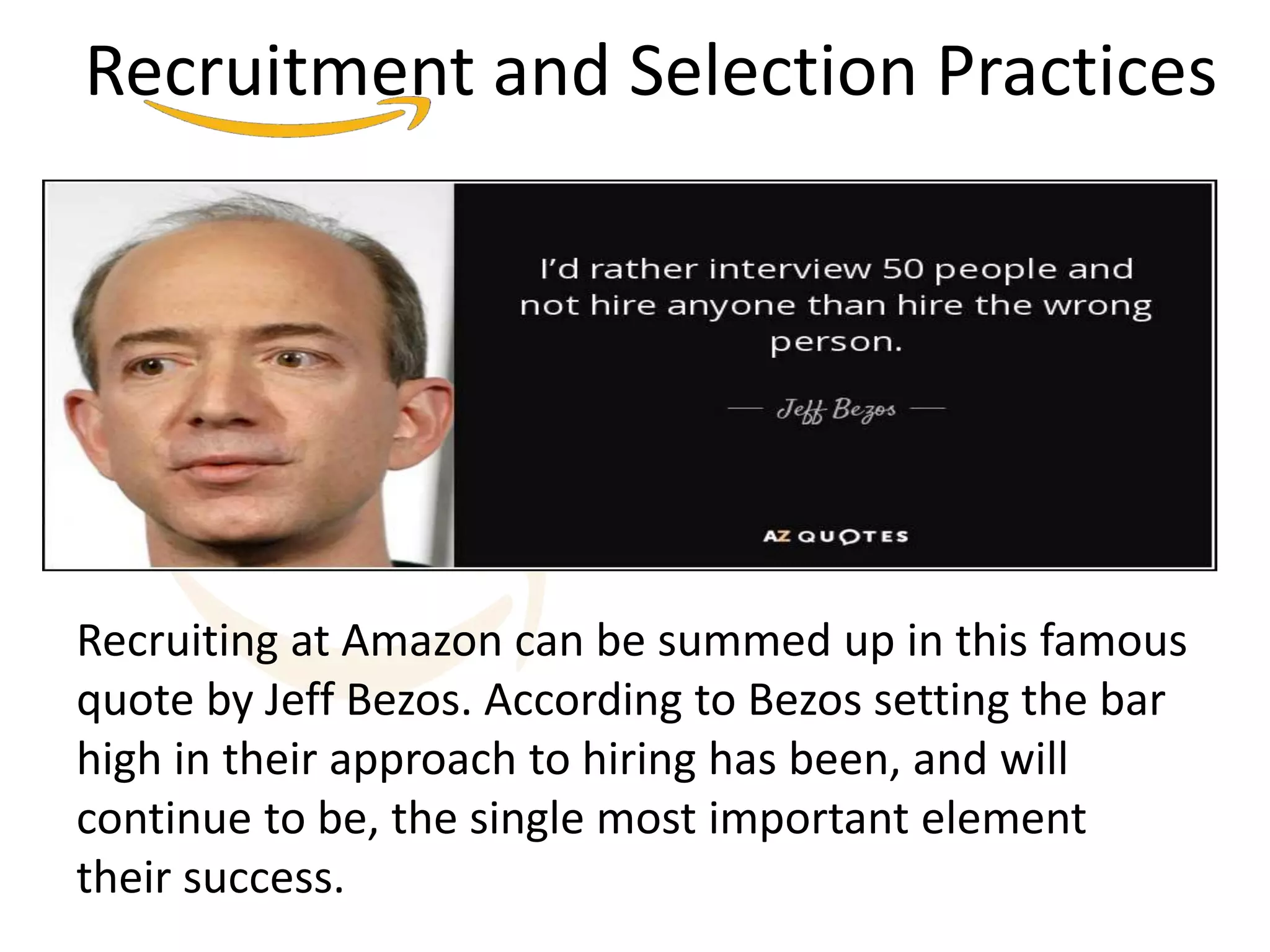 Recruitment and Selection Practices
Recruiting at Amazon can be summed up in this famous
quote by Jeff Bezos. According to Bezos setting the bar
high in their approach to hiring has been, and will
continue to be, the single most important element
their success.
 