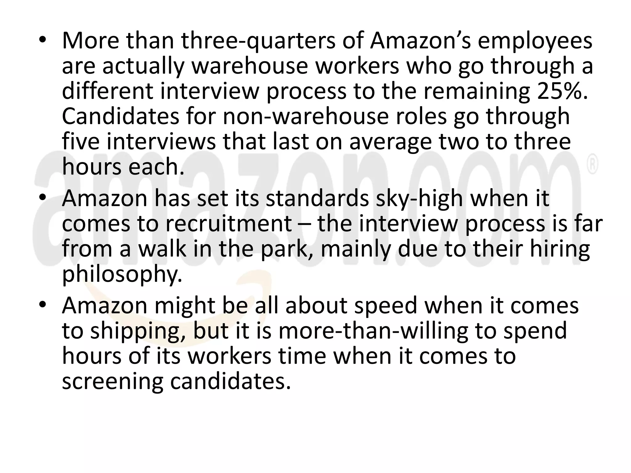 • More than three-quarters of Amazon’s employees
are actually warehouse workers who go through a
different interview process to the remaining 25%.
Candidates for non-warehouse roles go through
five interviews that last on average two to three
hours each.
• Amazon has set its standards sky-high when it
comes to recruitment – the interview process is far
from a walk in the park, mainly due to their hiring
philosophy.
• Amazon might be all about speed when it comes
to shipping, but it is more-than-willing to spend
hours of its workers time when it comes to
screening candidates.
 