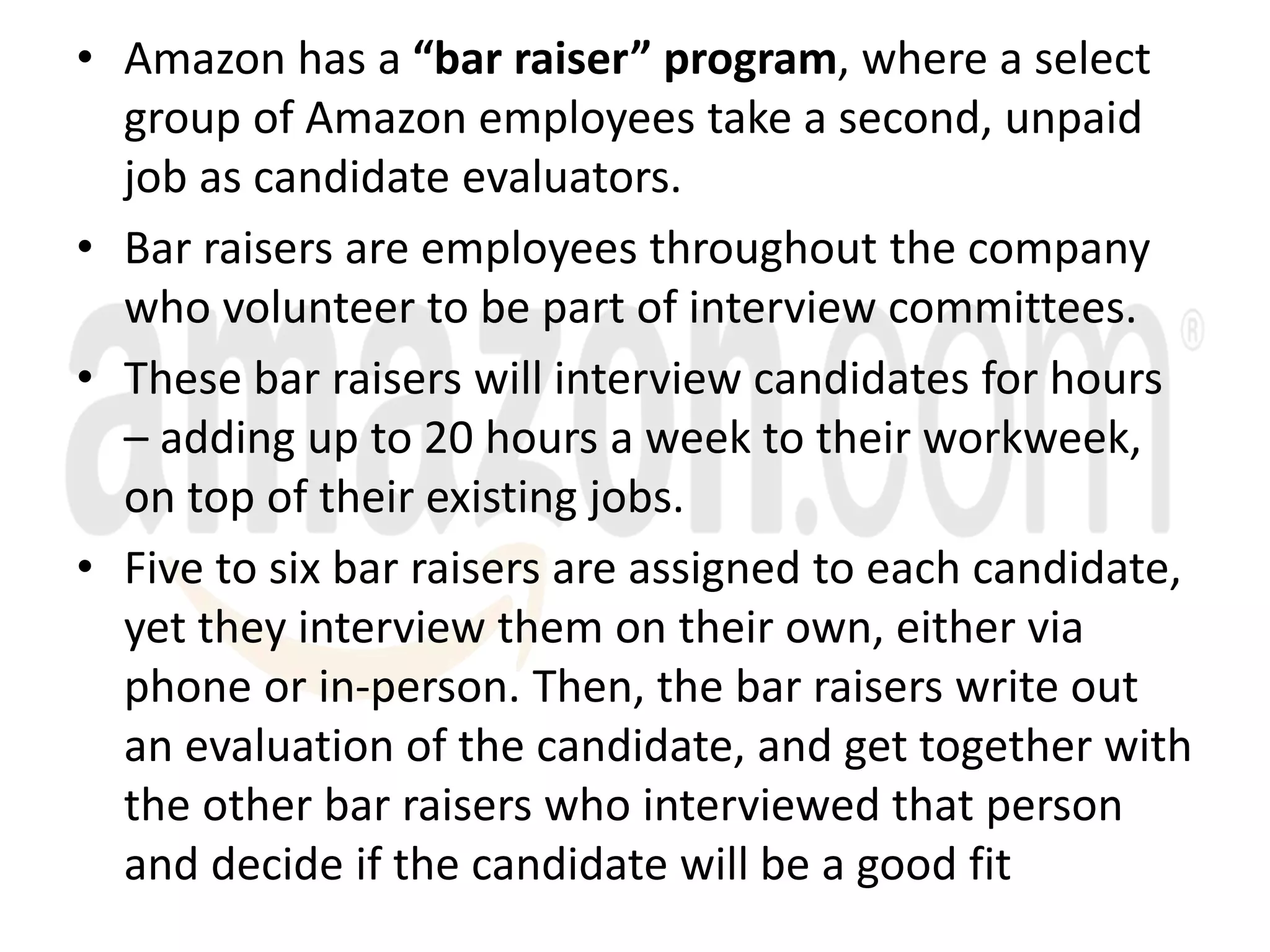 • Amazon has a “bar raiser” program, where a select
group of Amazon employees take a second, unpaid
job as candidate evaluators.
• Bar raisers are employees throughout the company
who volunteer to be part of interview committees.
• These bar raisers will interview candidates for hours
– adding up to 20 hours a week to their workweek,
on top of their existing jobs.
• Five to six bar raisers are assigned to each candidate,
yet they interview them on their own, either via
phone or in-person. Then, the bar raisers write out
an evaluation of the candidate, and get together with
the other bar raisers who interviewed that person
and decide if the candidate will be a good fit
 