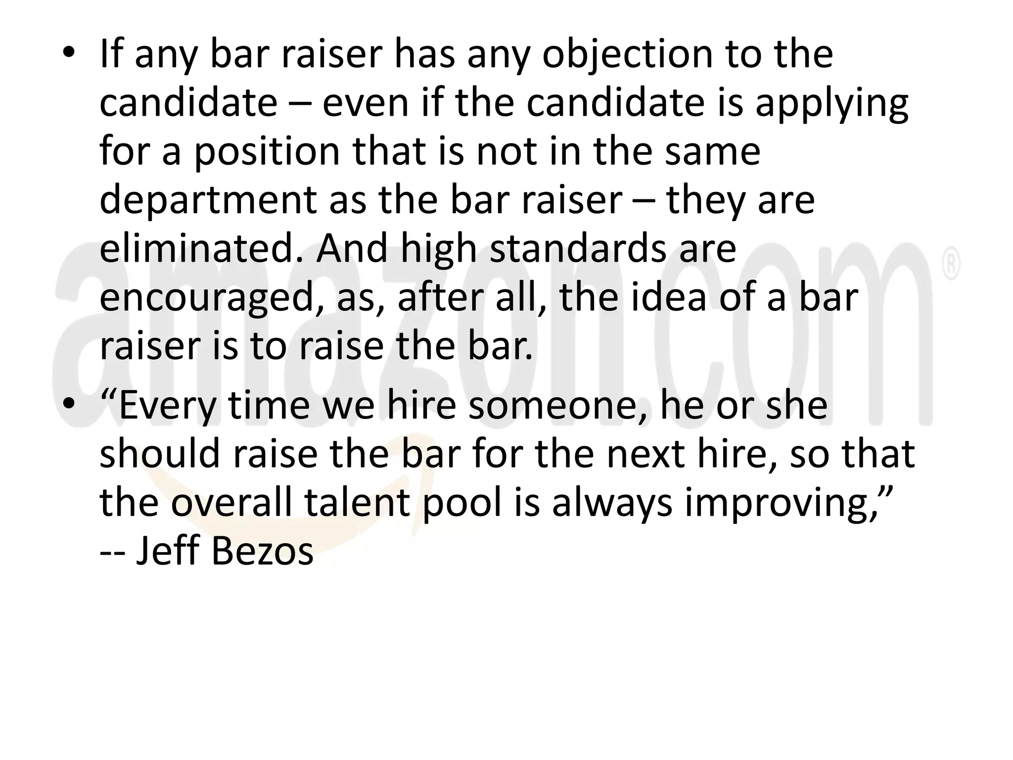 • If any bar raiser has any objection to the
candidate – even if the candidate is applying
for a position that is not in the same
department as the bar raiser – they are
eliminated. And high standards are
encouraged, as, after all, the idea of a bar
raiser is to raise the bar.
• “Every time we hire someone, he or she
should raise the bar for the next hire, so that
the overall talent pool is always improving,”
-- Jeff Bezos
 