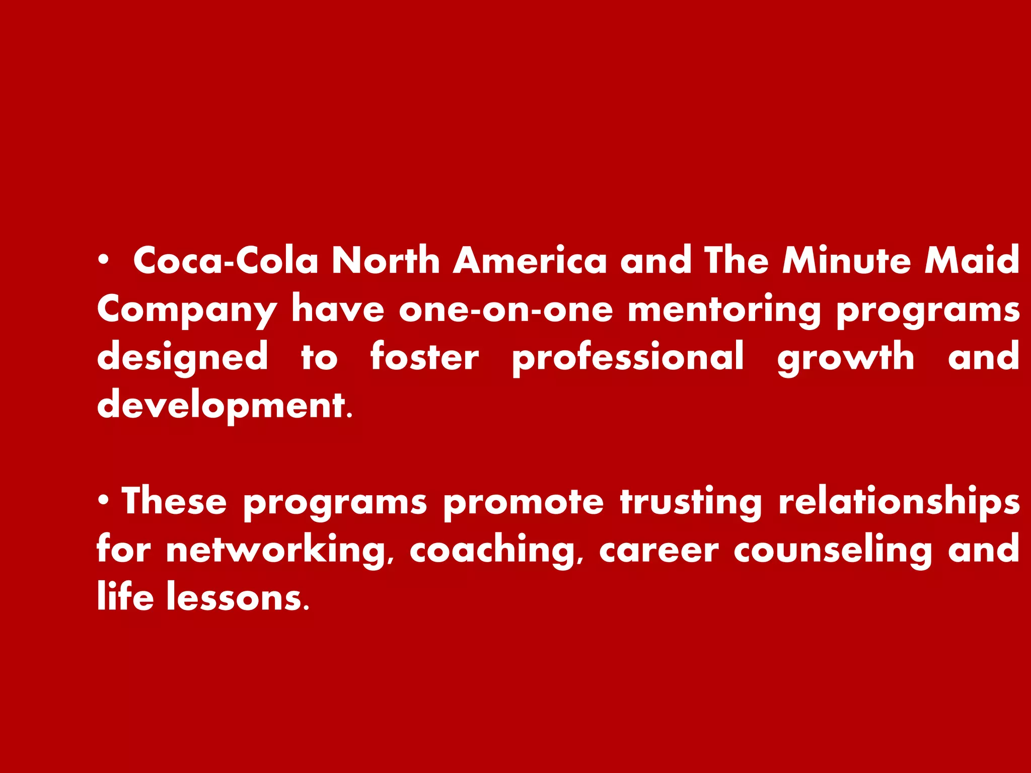 • Coca-Cola North America and The Minute Maid
Company have one-on-one mentoring programs
designed to foster professional growth and
development.
• These programs promote trusting relationships
for networking, coaching, career counseling and
life lessons.
 