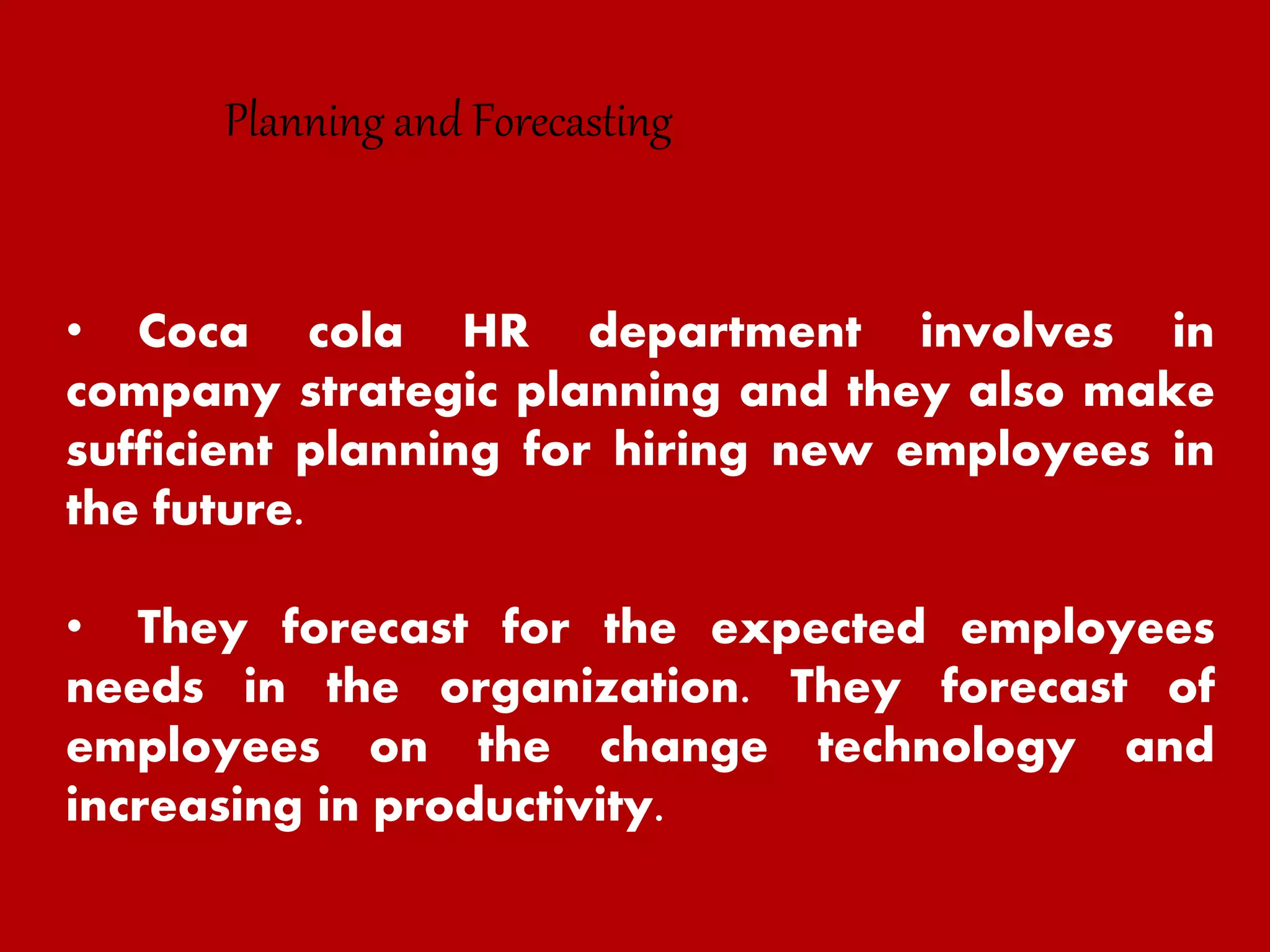 • Coca cola HR department involves in
company strategic planning and they also make
sufficient planning for hiring new employees in
the future.
• They forecast for the expected employees
needs in the organization. They forecast of
employees on the change technology and
increasing in productivity.
Planning and Forecasting
 