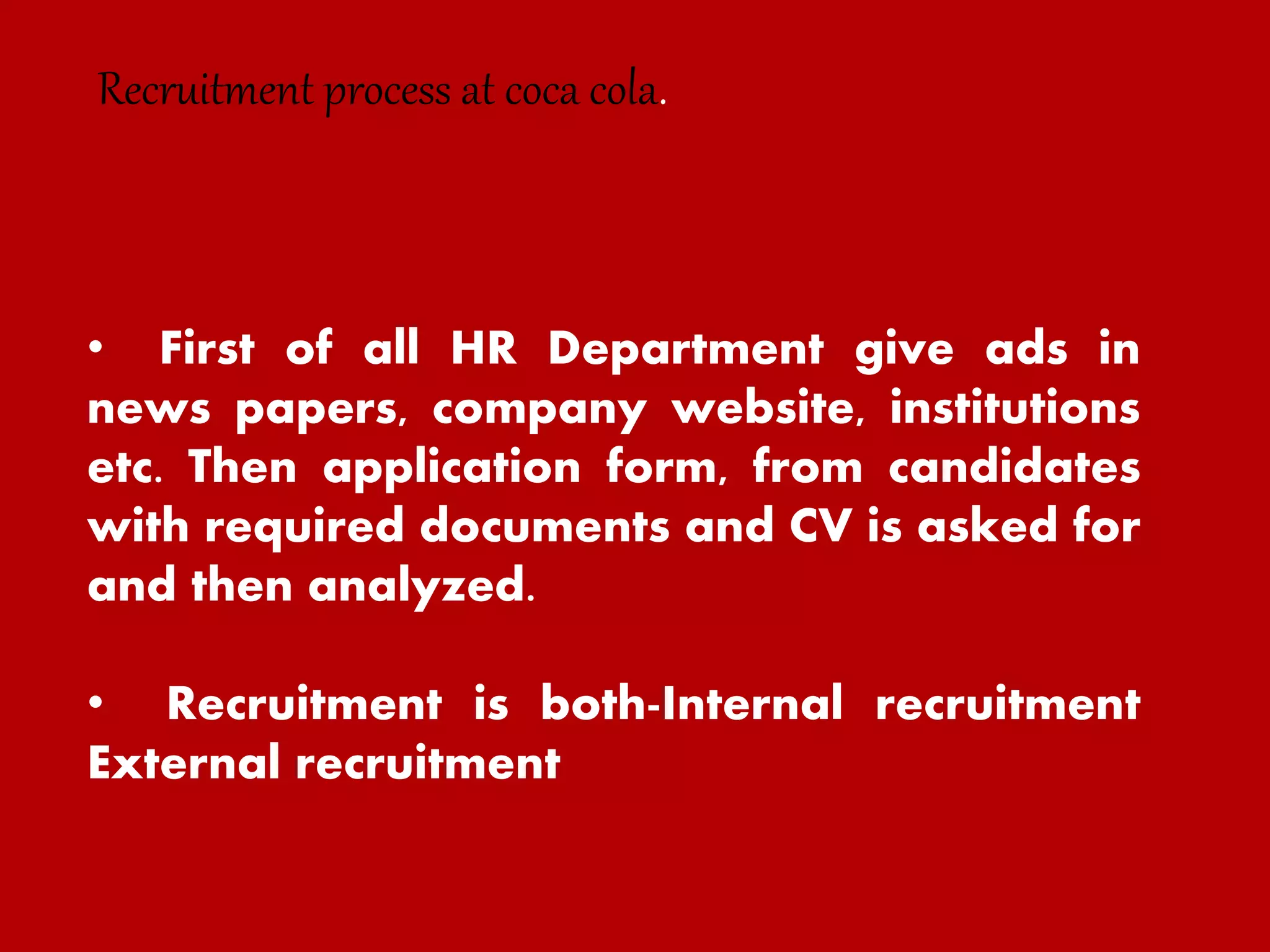 • First of all HR Department give ads in
news papers, company website, institutions
etc. Then application form, from candidates
with required documents and CV is asked for
and then analyzed.
• Recruitment is both-Internal recruitment
External recruitment
Recruitment process at coca cola.
 