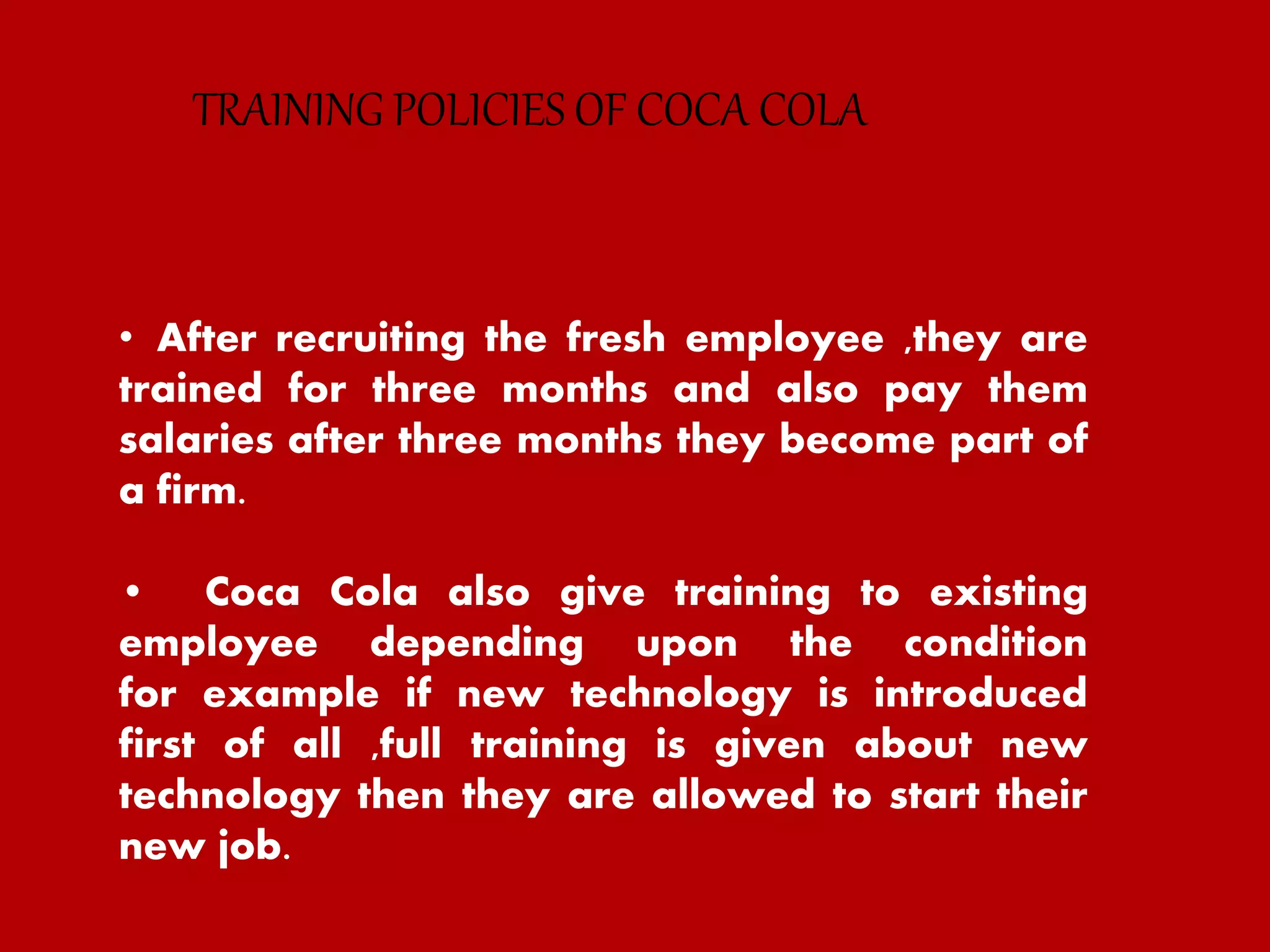• After recruiting the fresh employee ,they are
trained for three months and also pay them
salaries after three months they become part of
a firm.
• Coca Cola also give training to existing
employee depending upon the condition
for example if new technology is introduced
first of all ,full training is given about new
technology then they are allowed to start their
new job.
TRAINING POLICIES OF COCA COLA
 