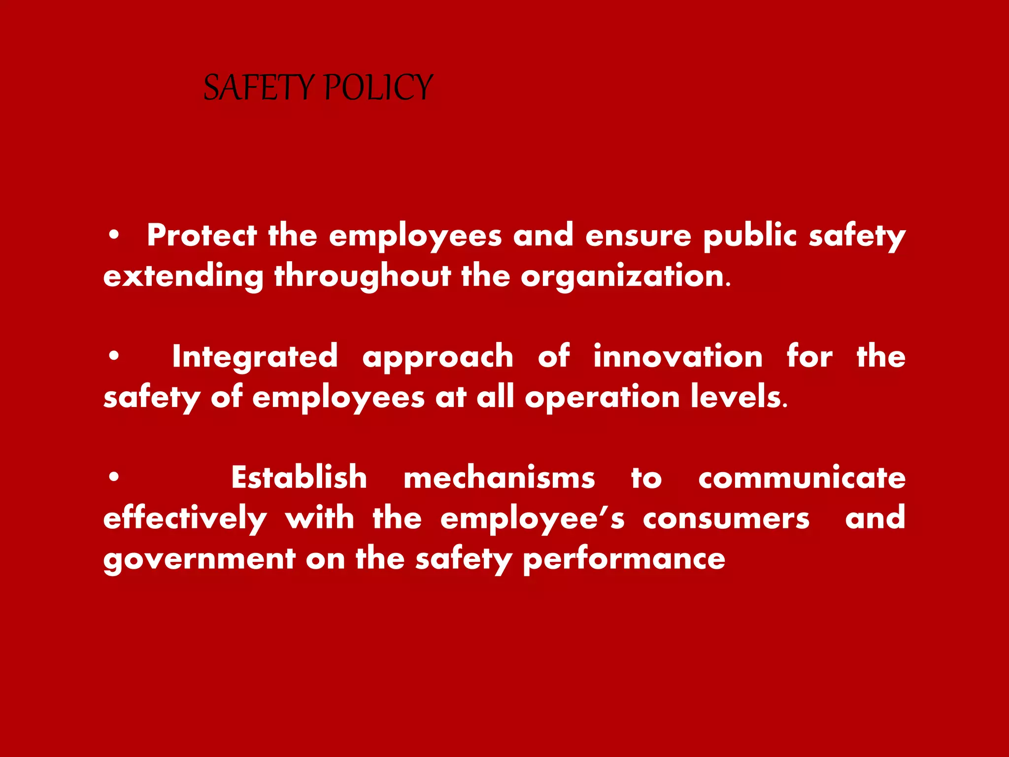 • Protect the employees and ensure public safety
extending throughout the organization.
• Integrated approach of innovation for the
safety of employees at all operation levels.
• Establish mechanisms to communicate
effectively with the employee’s consumers and
government on the safety performance
SAFETY POLICY
 