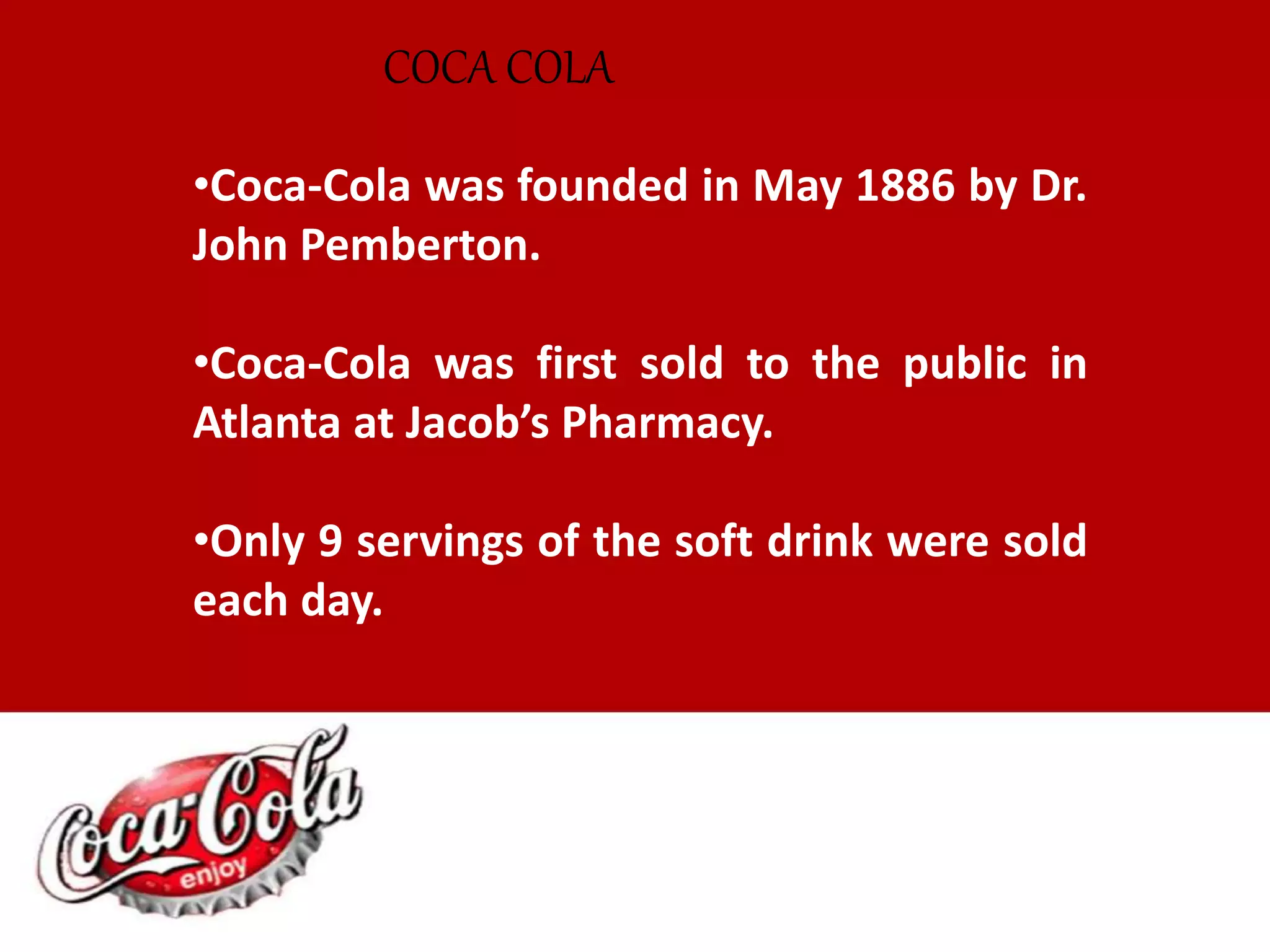 •Coca-Cola was founded in May 1886 by Dr.
John Pemberton.
•Coca-Cola was first sold to the public in
Atlanta at Jacob’s Pharmacy.
•Only 9 servings of the soft drink were sold
each day.
COCA COLA
 