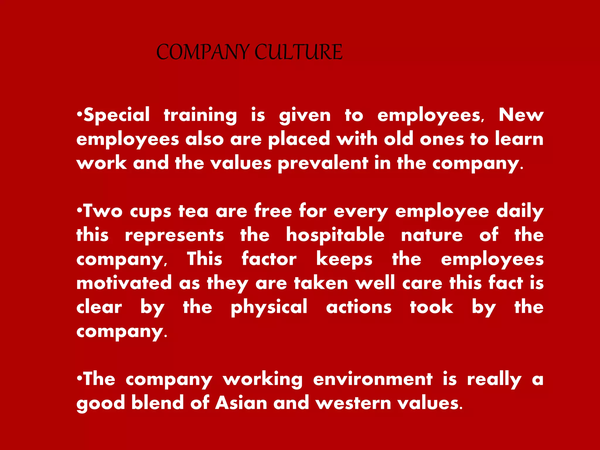 •Special training is given to employees, New
employees also are placed with old ones to learn
work and the values prevalent in the company.
•Two cups tea are free for every employee daily
this represents the hospitable nature of the
company, This factor keeps the employees
motivated as they are taken well care this fact is
clear by the physical actions took by the
company.
•The company working environment is really a
good blend of Asian and western values.
COMPANY CULTURE
 
