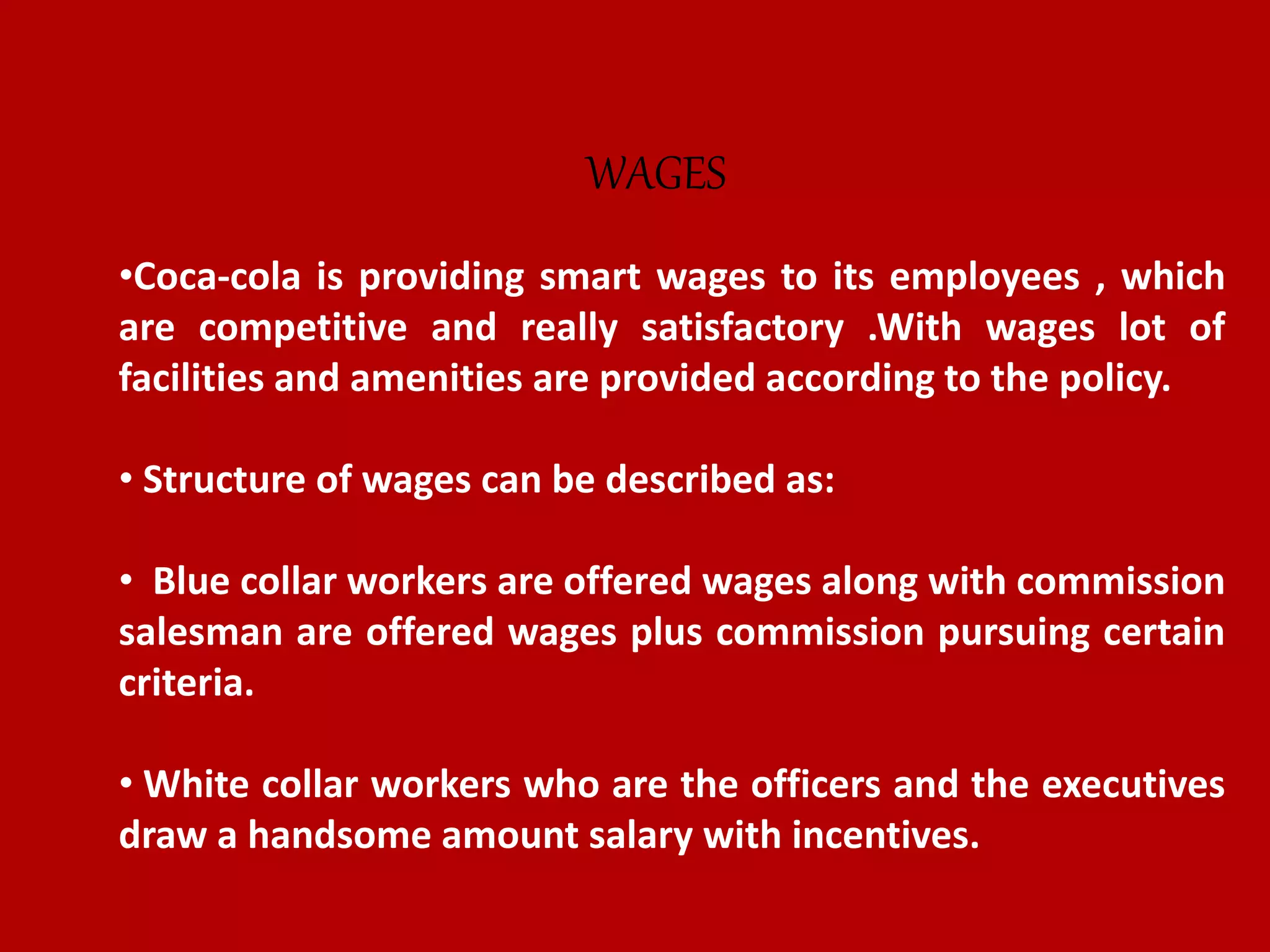 •Coca-cola is providing smart wages to its employees , which
are competitive and really satisfactory .With wages lot of
facilities and amenities are provided according to the policy.
• Structure of wages can be described as:
• Blue collar workers are offered wages along with commission
salesman are offered wages plus commission pursuing certain
criteria.
• White collar workers who are the officers and the executives
draw a handsome amount salary with incentives.
WAGES
 