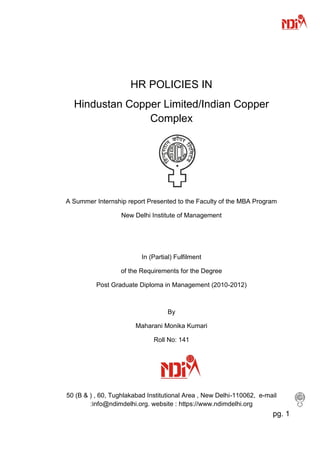 HR POLICIES IN
  Hindustan Copper Limited/Indian Copper
                Complex




A Summer Internship report Presented to the Faculty of the MBA Program

                   New Delhi Institute of Management




                          In (Partial) Fulfilment

                  of the Requirements for the Degree

          Post Graduate Diploma in Management (2010-2012)



                                    By

                        Maharani Monika Kumari

                              Roll No: 141




50 (B & ) , 60, Tughlakabad Institutional Area , New Delhi-110062, e-mail
        :info@ndimdelhi.org. website : https://www.ndimdelhi.org
                                                                       pg. 1
 