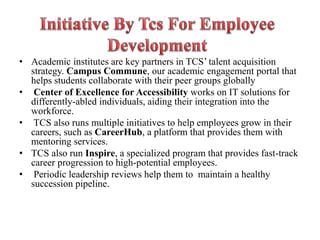 • Academic institutes are key partners in TCS’ talent acquisition
strategy. Campus Commune, our academic engagement portal that
helps students collaborate with their peer groups globally
• Center of Excellence for Accessibility works on IT solutions for
differently-abled individuals, aiding their integration into the
workforce.
• TCS also runs multiple initiatives to help employees grow in their
careers, such as CareerHub, a platform that provides them with
mentoring services.
• TCS also run Inspire, a specialized program that provides fast-track
career progression to high-potential employees.
• Periodic leadership reviews help them to maintain a healthy
succession pipeline.
 