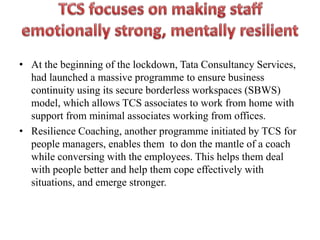 • At the beginning of the lockdown, Tata Consultancy Services,
had launched a massive programme to ensure business
continuity using its secure borderless workspaces (SBWS)
model, which allows TCS associates to work from home with
support from minimal associates working from offices.
• Resilience Coaching, another programme initiated by TCS for
people managers, enables them to don the mantle of a coach
while conversing with the employees. This helps them deal
with people better and help them cope effectively with
situations, and emerge stronger.
 