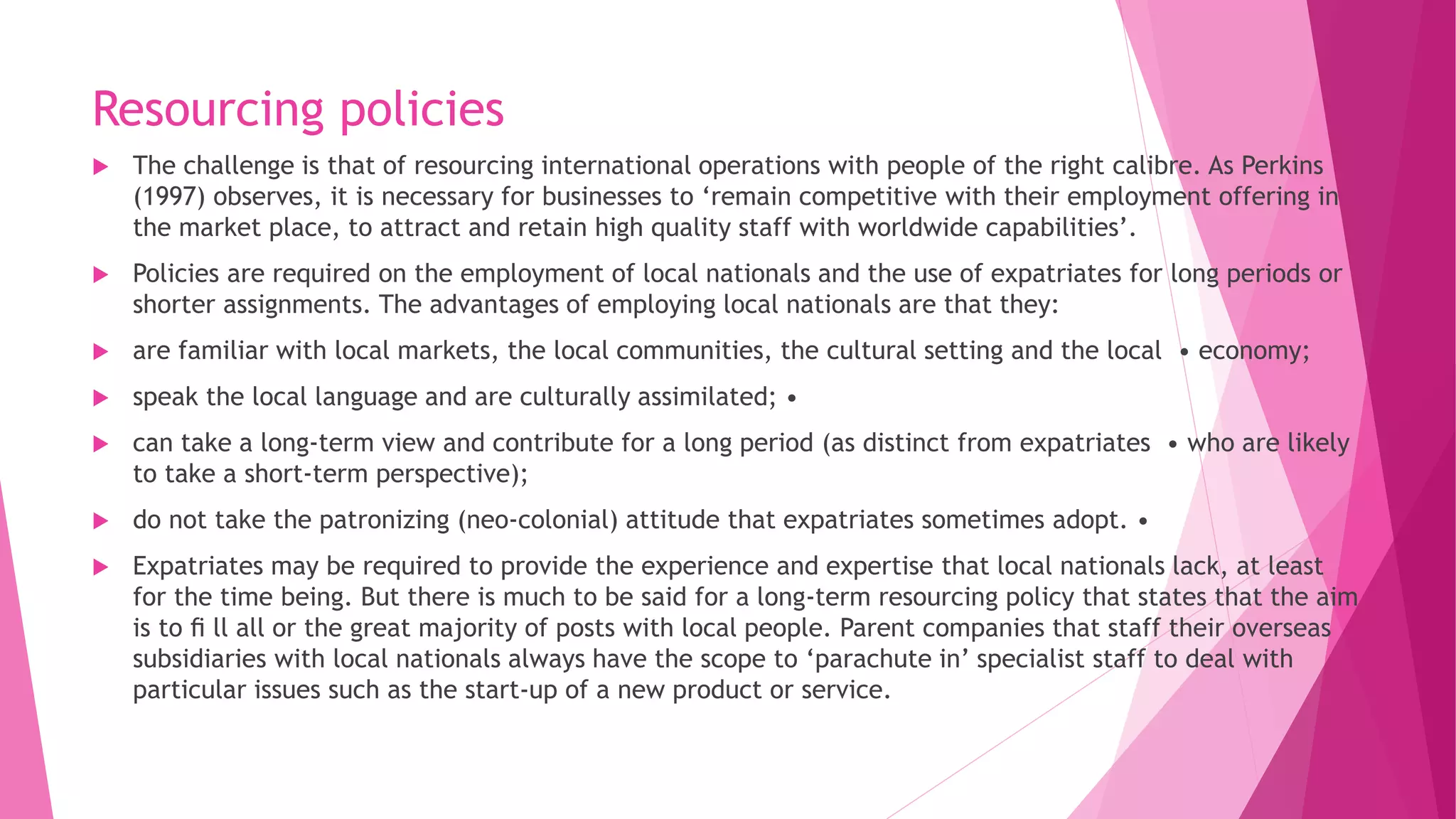 Resourcing policies
 The challenge is that of resourcing international operations with people of the right calibre. As Perkins
(1997) observes, it is necessary for businesses to ‘remain competitive with their employment offering in
the market place, to attract and retain high quality staff with worldwide capabilities’.
 Policies are required on the employment of local nationals and the use of expatriates for long periods or
shorter assignments. The advantages of employing local nationals are that they:
 are familiar with local markets, the local communities, the cultural setting and the local • economy;
 speak the local language and are culturally assimilated; •
 can take a long-term view and contribute for a long period (as distinct from expatriates • who are likely
to take a short-term perspective);
 do not take the patronizing (neo-colonial) attitude that expatriates sometimes adopt. •
 Expatriates may be required to provide the experience and expertise that local nationals lack, at least
for the time being. But there is much to be said for a long-term resourcing policy that states that the aim
is to ﬁ ll all or the great majority of posts with local people. Parent companies that staff their overseas
subsidiaries with local nationals always have the scope to ‘parachute in’ specialist staff to deal with
particular issues such as the start-up of a new product or service.
 