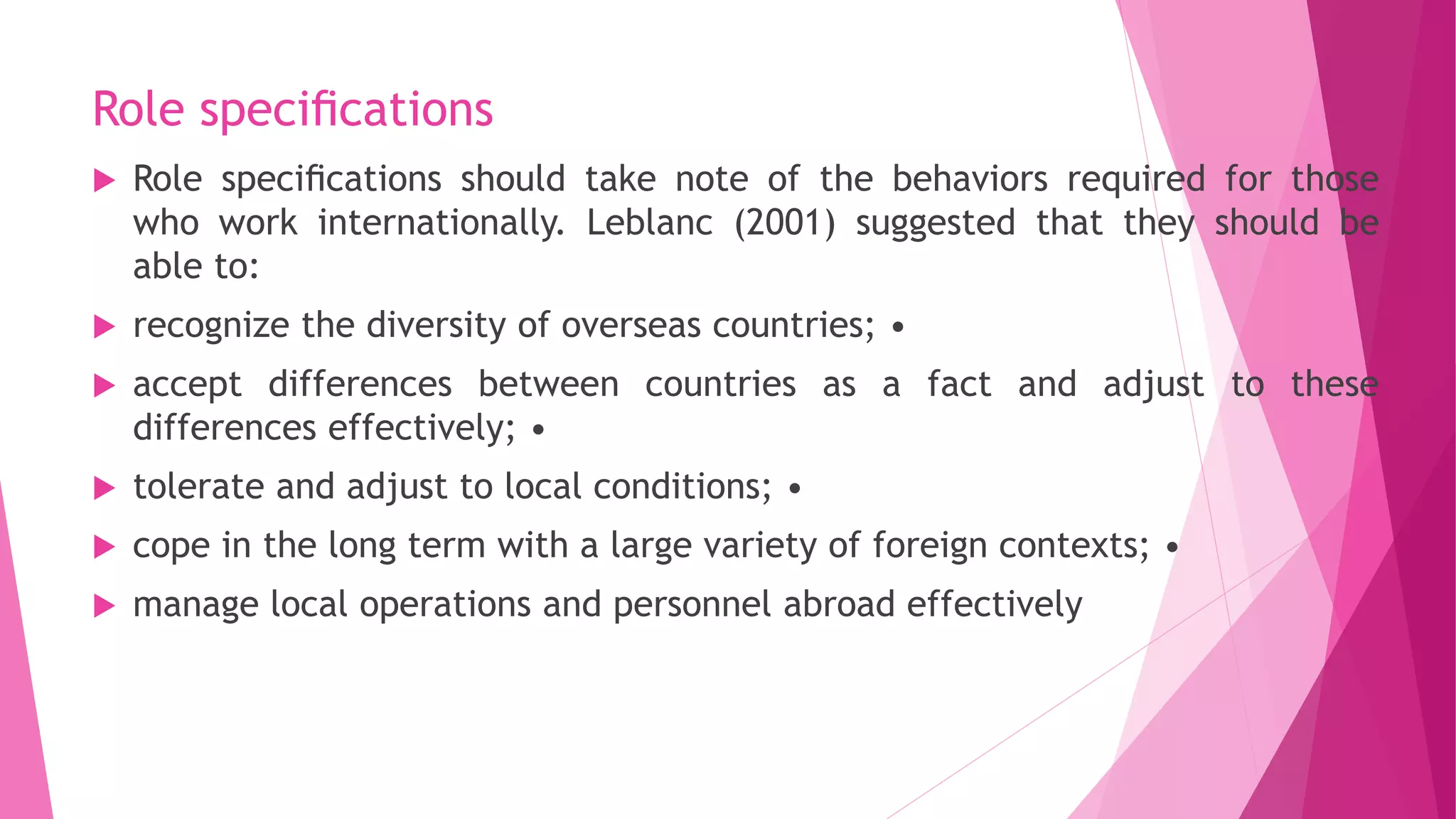 Role speciﬁcations
 Role speciﬁcations should take note of the behaviors required for those
who work internationally. Leblanc (2001) suggested that they should be
able to:
 recognize the diversity of overseas countries; •
 accept differences between countries as a fact and adjust to these
differences effectively; •
 tolerate and adjust to local conditions; •
 cope in the long term with a large variety of foreign contexts; •
 manage local operations and personnel abroad effectively
 