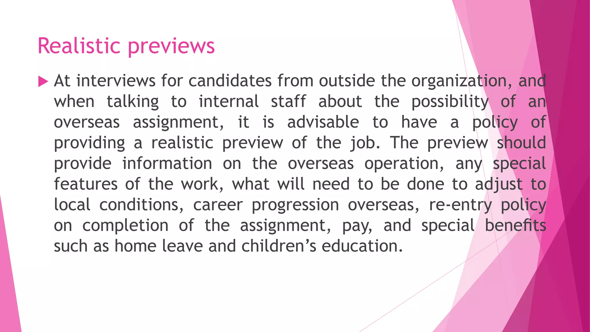 Realistic previews
 At interviews for candidates from outside the organization, and
when talking to internal staff about the possibility of an
overseas assignment, it is advisable to have a policy of
providing a realistic preview of the job. The preview should
provide information on the overseas operation, any special
features of the work, what will need to be done to adjust to
local conditions, career progression overseas, re-entry policy
on completion of the assignment, pay, and special beneﬁts
such as home leave and children’s education.
 
