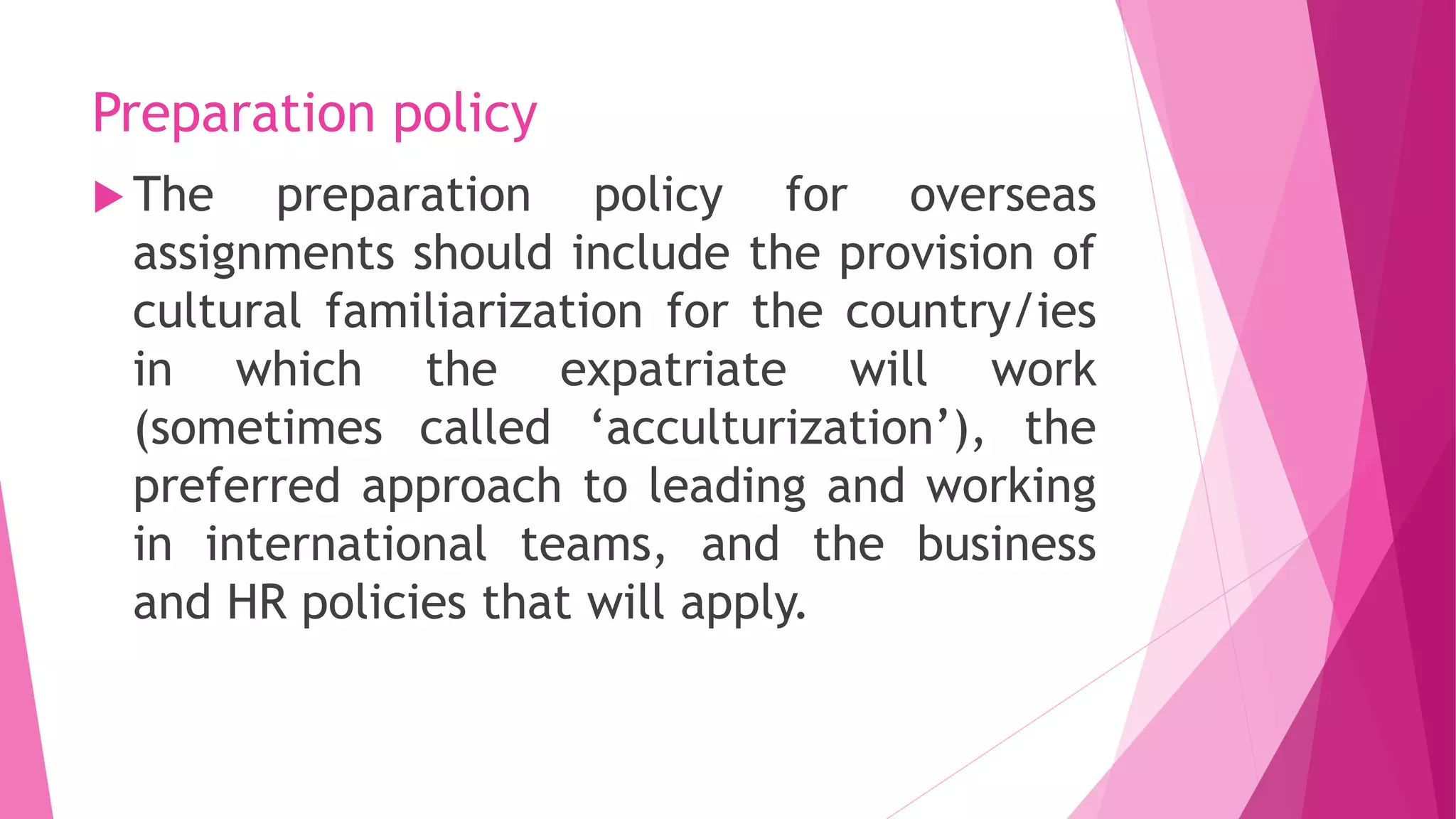 Preparation policy
 The preparation policy for overseas
assignments should include the provision of
cultural familiarization for the country/ies
in which the expatriate will work
(sometimes called ‘acculturization’), the
preferred approach to leading and working
in international teams, and the business
and HR policies that will apply.
 