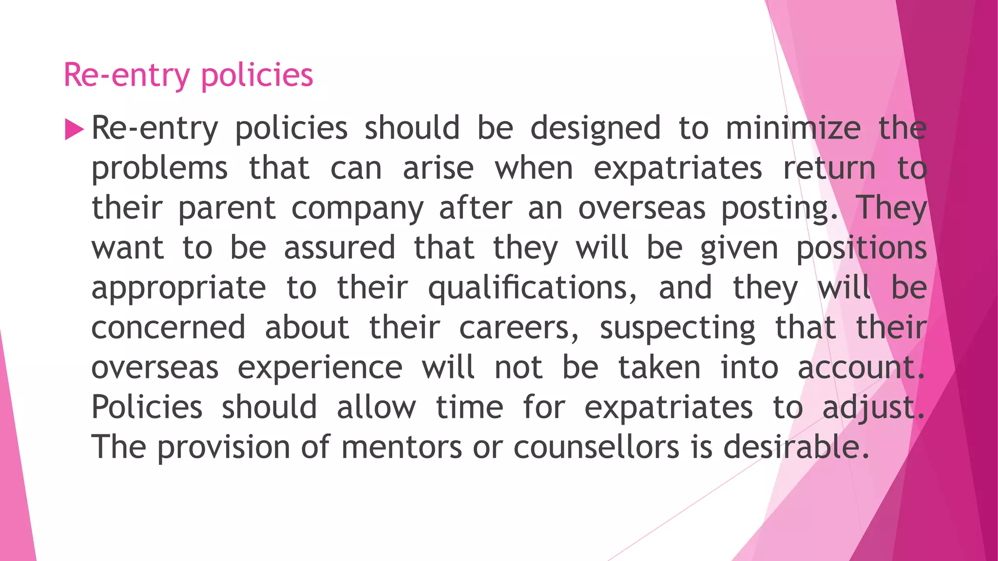 Re-entry policies
 Re-entry policies should be designed to minimize the
problems that can arise when expatriates return to
their parent company after an overseas posting. They
want to be assured that they will be given positions
appropriate to their qualiﬁcations, and they will be
concerned about their careers, suspecting that their
overseas experience will not be taken into account.
Policies should allow time for expatriates to adjust.
The provision of mentors or counsellors is desirable.
 