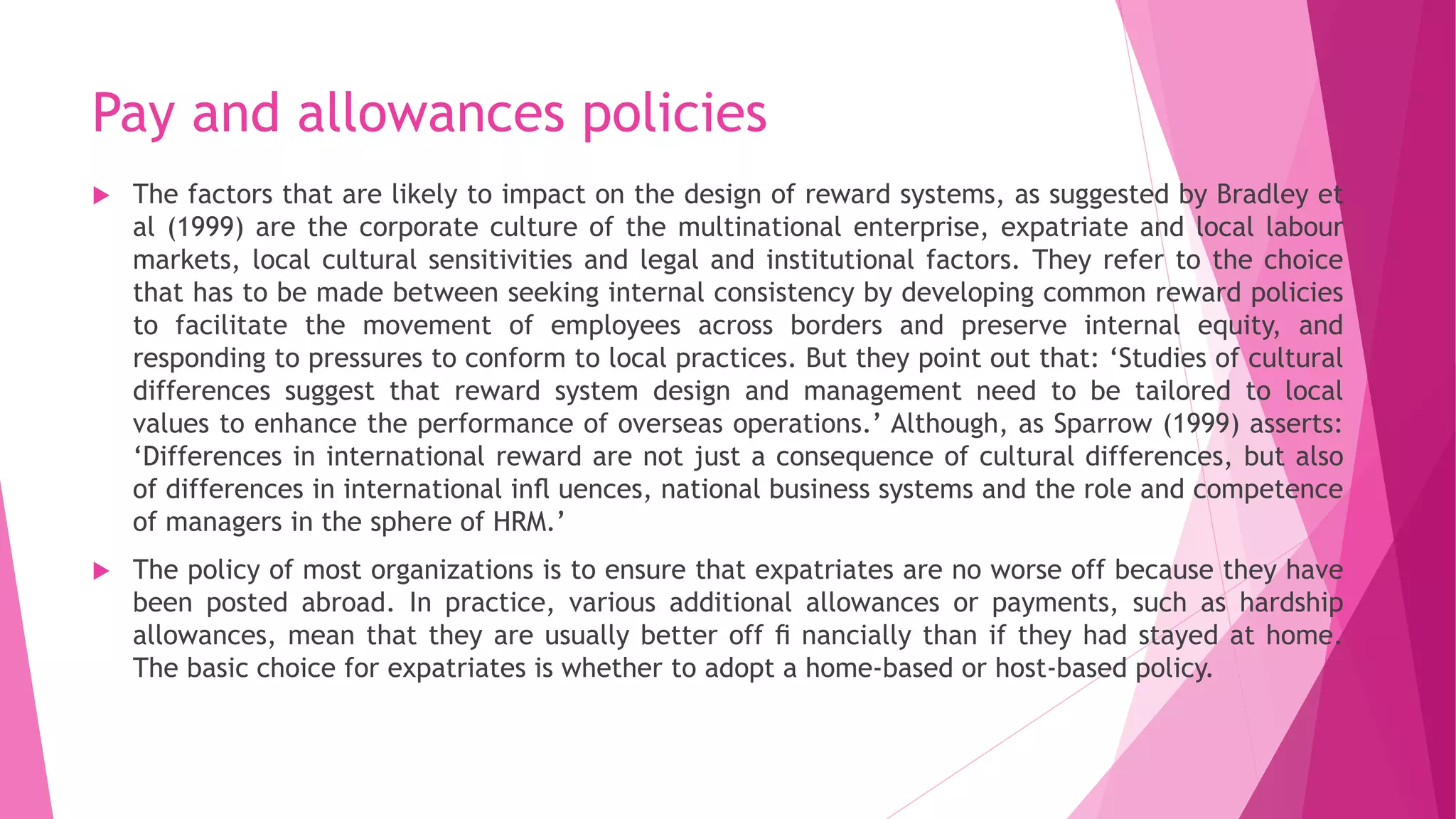 Pay and allowances policies
 The factors that are likely to impact on the design of reward systems, as suggested by Bradley et
al (1999) are the corporate culture of the multinational enterprise, expatriate and local labour
markets, local cultural sensitivities and legal and institutional factors. They refer to the choice
that has to be made between seeking internal consistency by developing common reward policies
to facilitate the movement of employees across borders and preserve internal equity, and
responding to pressures to conform to local practices. But they point out that: ‘Studies of cultural
differences suggest that reward system design and management need to be tailored to local
values to enhance the performance of overseas operations.’ Although, as Sparrow (1999) asserts:
‘Differences in international reward are not just a consequence of cultural differences, but also
of differences in international inﬂ uences, national business systems and the role and competence
of managers in the sphere of HRM.’
 The policy of most organizations is to ensure that expatriates are no worse off because they have
been posted abroad. In practice, various additional allowances or payments, such as hardship
allowances, mean that they are usually better off ﬁ nancially than if they had stayed at home.
The basic choice for expatriates is whether to adopt a home-based or host-based policy.
 
