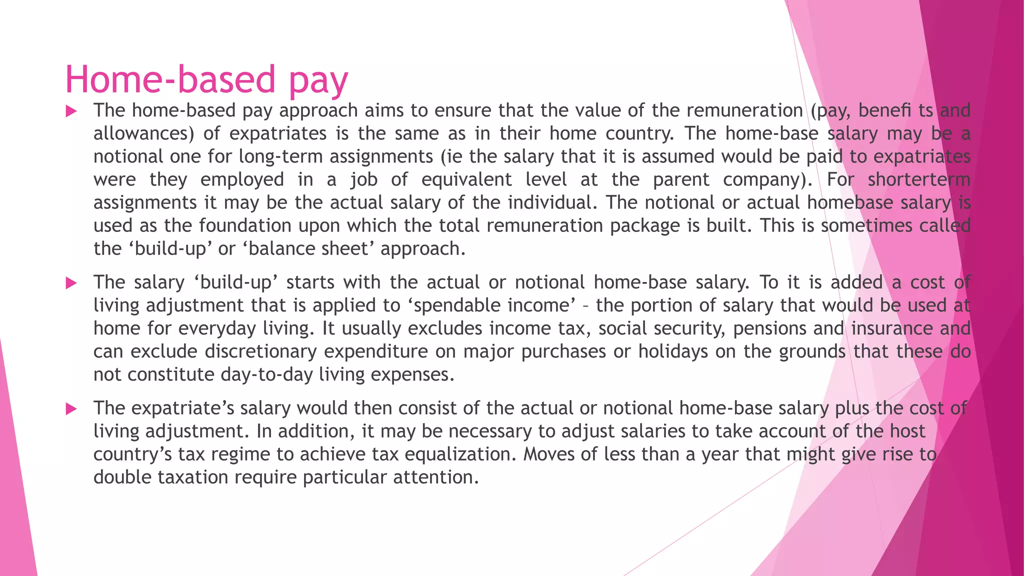 Home-based pay
 The home-based pay approach aims to ensure that the value of the remuneration (pay, beneﬁ ts and
allowances) of expatriates is the same as in their home country. The home-base salary may be a
notional one for long-term assignments (ie the salary that it is assumed would be paid to expatriates
were they employed in a job of equivalent level at the parent company). For shorterterm
assignments it may be the actual salary of the individual. The notional or actual homebase salary is
used as the foundation upon which the total remuneration package is built. This is sometimes called
the ‘build-up’ or ‘balance sheet’ approach.
 The salary ‘build-up’ starts with the actual or notional home-base salary. To it is added a cost of
living adjustment that is applied to ‘spendable income’ – the portion of salary that would be used at
home for everyday living. It usually excludes income tax, social security, pensions and insurance and
can exclude discretionary expenditure on major purchases or holidays on the grounds that these do
not constitute day-to-day living expenses.
 The expatriate’s salary would then consist of the actual or notional home-base salary plus the cost of
living adjustment. In addition, it may be necessary to adjust salaries to take account of the host
country’s tax regime to achieve tax equalization. Moves of less than a year that might give rise to
double taxation require particular attention.
 