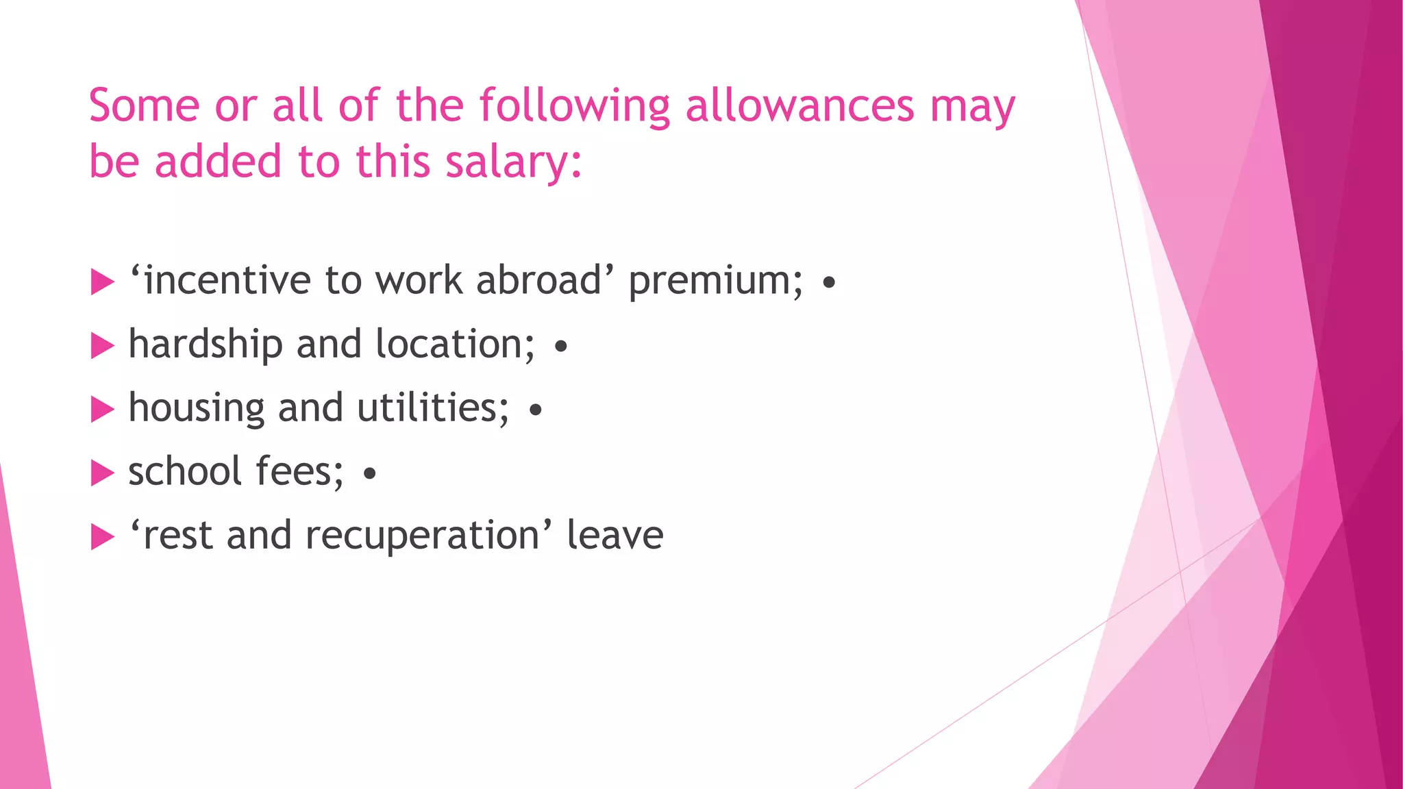 Some or all of the following allowances may
be added to this salary:
 ‘incentive to work abroad’ premium; •
 hardship and location; •
 housing and utilities; •
 school fees; •
 ‘rest and recuperation’ leave
 