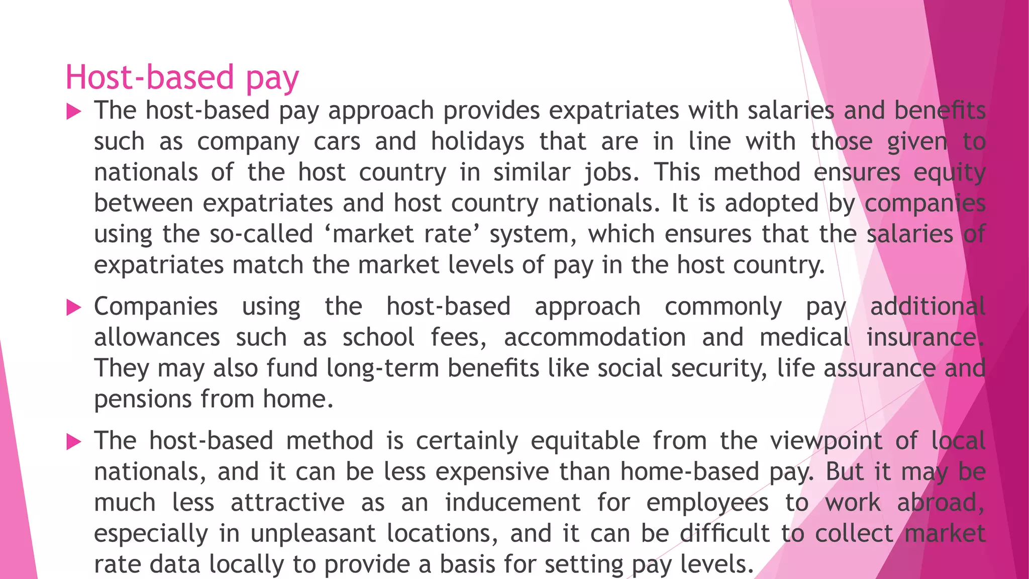Host-based pay
 The host-based pay approach provides expatriates with salaries and beneﬁts
such as company cars and holidays that are in line with those given to
nationals of the host country in similar jobs. This method ensures equity
between expatriates and host country nationals. It is adopted by companies
using the so-called ‘market rate’ system, which ensures that the salaries of
expatriates match the market levels of pay in the host country.
 Companies using the host-based approach commonly pay additional
allowances such as school fees, accommodation and medical insurance.
They may also fund long-term beneﬁts like social security, life assurance and
pensions from home.
 The host-based method is certainly equitable from the viewpoint of local
nationals, and it can be less expensive than home-based pay. But it may be
much less attractive as an inducement for employees to work abroad,
especially in unpleasant locations, and it can be difﬁcult to collect market
rate data locally to provide a basis for setting pay levels.
 