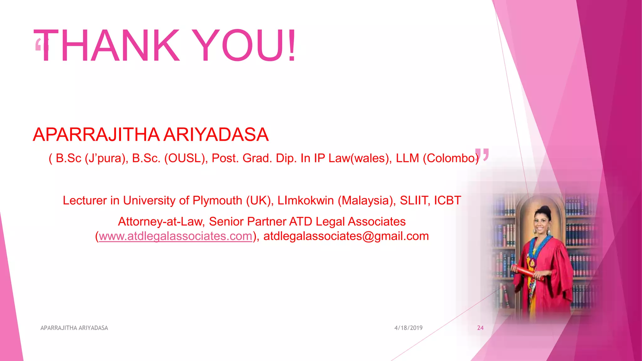 “
”
THANK YOU!
APARRAJITHA ARIYADASA
( B.Sc (J’pura), B.Sc. (OUSL), Post. Grad. Dip. In IP Law(wales), LLM (Colombo)
Lecturer in University of Plymouth (UK), LImkokwin (Malaysia), SLIIT, ICBT
Attorney-at-Law, Senior Partner ATD Legal Associates
(www.atdlegalassociates.com), atdlegalassociates@gmail.com
4/18/2019APARRAJITHA ARIYADASA 24
 