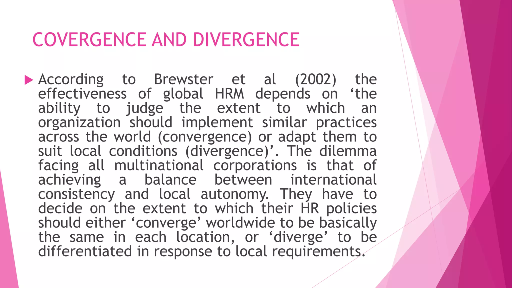 COVERGENCE AND DIVERGENCE
 According to Brewster et al (2002) the
effectiveness of global HRM depends on ‘the
ability to judge the extent to which an
organization should implement similar practices
across the world (convergence) or adapt them to
suit local conditions (divergence)’. The dilemma
facing all multinational corporations is that of
achieving a balance between international
consistency and local autonomy. They have to
decide on the extent to which their HR policies
should either ‘converge’ worldwide to be basically
the same in each location, or ‘diverge’ to be
differentiated in response to local requirements.
 