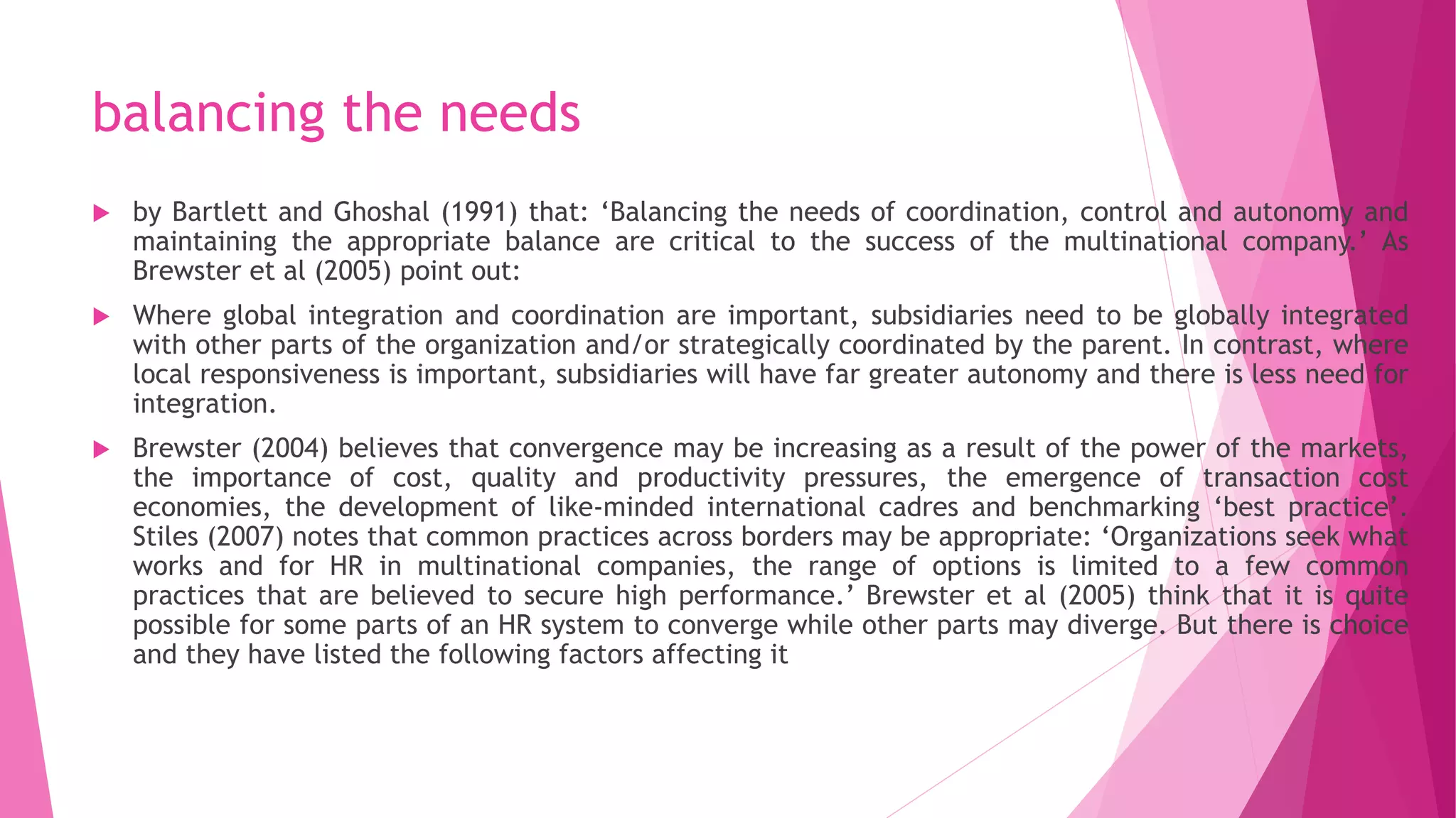 balancing the needs
 by Bartlett and Ghoshal (1991) that: ‘Balancing the needs of coordination, control and autonomy and
maintaining the appropriate balance are critical to the success of the multinational company.’ As
Brewster et al (2005) point out:
 Where global integration and coordination are important, subsidiaries need to be globally integrated
with other parts of the organization and/or strategically coordinated by the parent. In contrast, where
local responsiveness is important, subsidiaries will have far greater autonomy and there is less need for
integration.
 Brewster (2004) believes that convergence may be increasing as a result of the power of the markets,
the importance of cost, quality and productivity pressures, the emergence of transaction cost
economies, the development of like-minded international cadres and benchmarking ‘best practice’.
Stiles (2007) notes that common practices across borders may be appropriate: ‘Organizations seek what
works and for HR in multinational companies, the range of options is limited to a few common
practices that are believed to secure high performance.’ Brewster et al (2005) think that it is quite
possible for some parts of an HR system to converge while other parts may diverge. But there is choice
and they have listed the following factors affecting it
 
