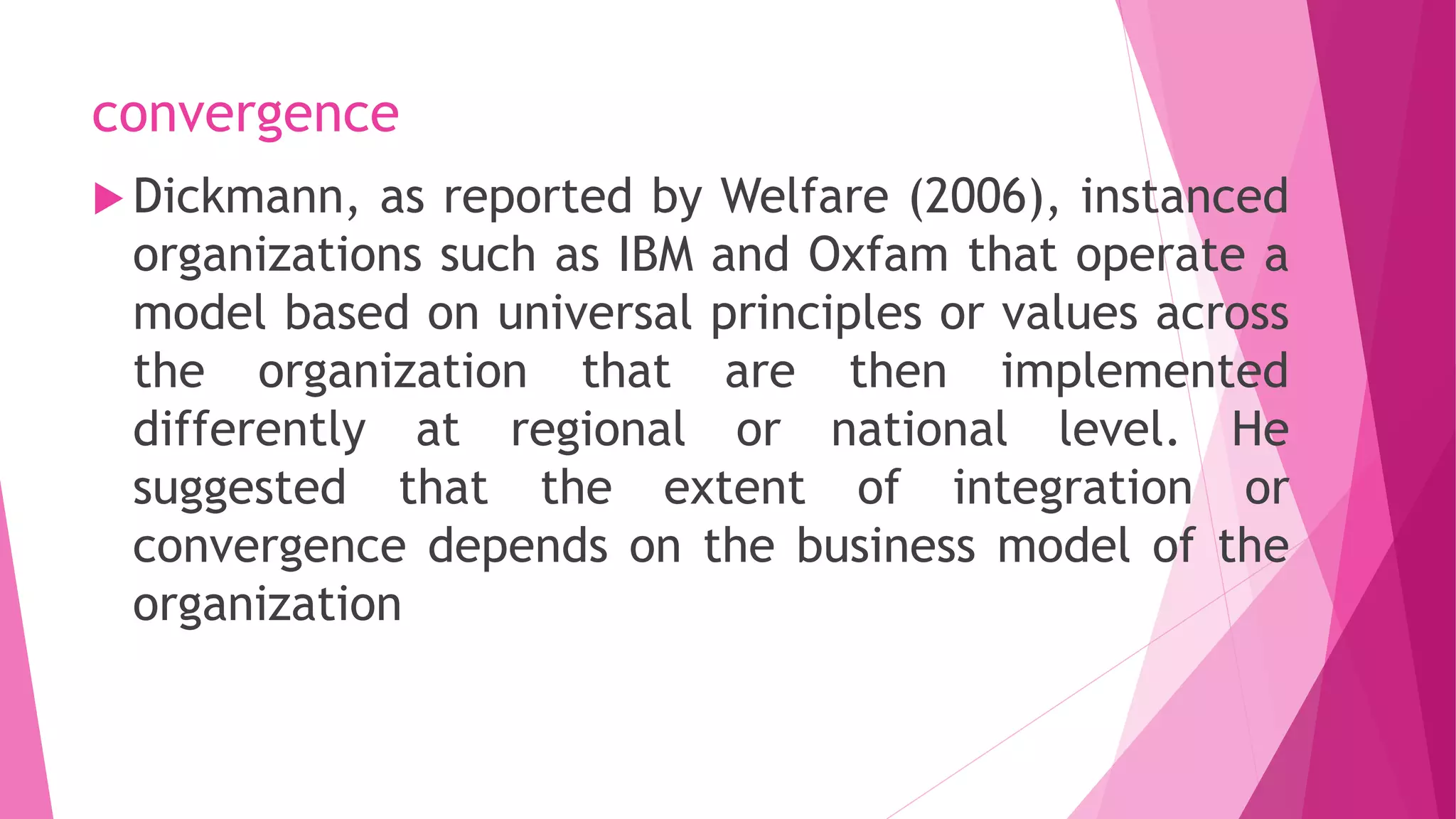 convergence
 Dickmann, as reported by Welfare (2006), instanced
organizations such as IBM and Oxfam that operate a
model based on universal principles or values across
the organization that are then implemented
differently at regional or national level. He
suggested that the extent of integration or
convergence depends on the business model of the
organization
 