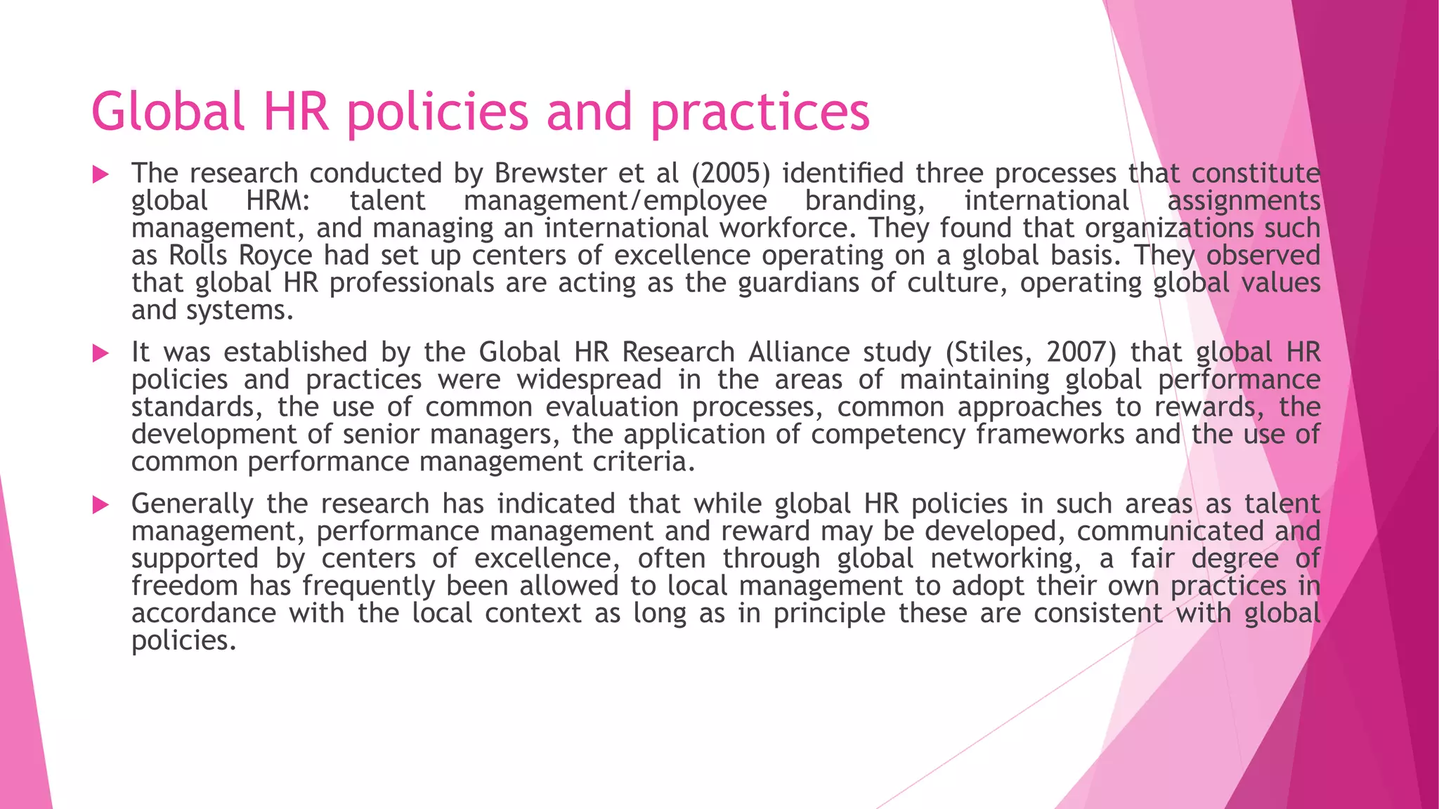 Global HR policies and practices
 The research conducted by Brewster et al (2005) identiﬁed three processes that constitute
global HRM: talent management/employee branding, international assignments
management, and managing an international workforce. They found that organizations such
as Rolls Royce had set up centers of excellence operating on a global basis. They observed
that global HR professionals are acting as the guardians of culture, operating global values
and systems.
 It was established by the Global HR Research Alliance study (Stiles, 2007) that global HR
policies and practices were widespread in the areas of maintaining global performance
standards, the use of common evaluation processes, common approaches to rewards, the
development of senior managers, the application of competency frameworks and the use of
common performance management criteria.
 Generally the research has indicated that while global HR policies in such areas as talent
management, performance management and reward may be developed, communicated and
supported by centers of excellence, often through global networking, a fair degree of
freedom has frequently been allowed to local management to adopt their own practices in
accordance with the local context as long as in principle these are consistent with global
policies.
 