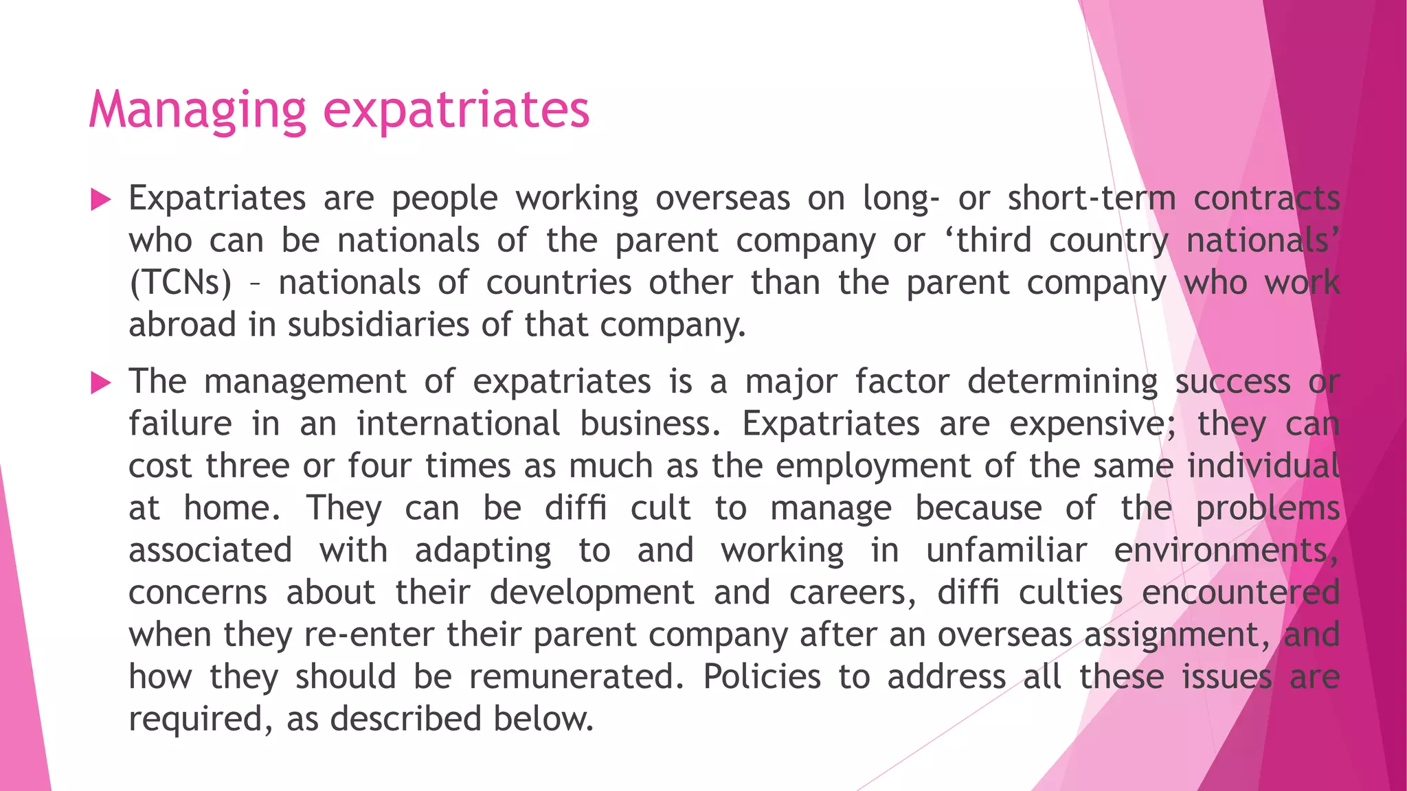Managing expatriates
 Expatriates are people working overseas on long- or short-term contracts
who can be nationals of the parent company or ‘third country nationals’
(TCNs) – nationals of countries other than the parent company who work
abroad in subsidiaries of that company.
 The management of expatriates is a major factor determining success or
failure in an international business. Expatriates are expensive; they can
cost three or four times as much as the employment of the same individual
at home. They can be difﬁ cult to manage because of the problems
associated with adapting to and working in unfamiliar environments,
concerns about their development and careers, difﬁ culties encountered
when they re-enter their parent company after an overseas assignment, and
how they should be remunerated. Policies to address all these issues are
required, as described below.
 