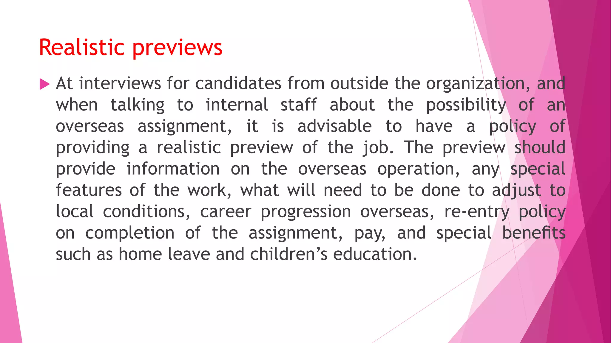 Realistic previews
 At interviews for candidates from outside the organization, and
when talking to internal staff about the possibility of an
overseas assignment, it is advisable to have a policy of
providing a realistic preview of the job. The preview should
provide information on the overseas operation, any special
features of the work, what will need to be done to adjust to
local conditions, career progression overseas, re-entry policy
on completion of the assignment, pay, and special beneﬁts
such as home leave and children’s education.
 