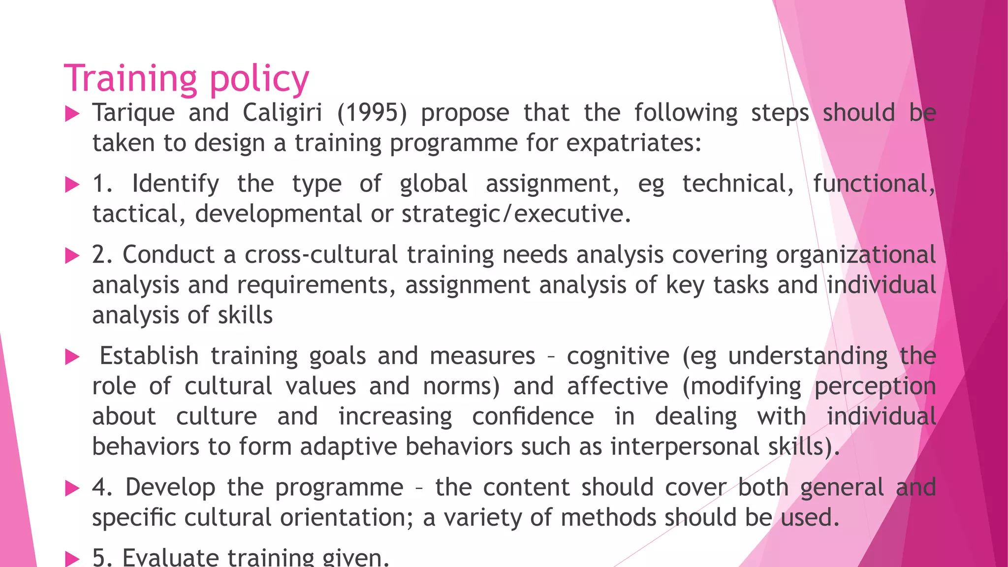 Training policy
 Tarique and Caligiri (1995) propose that the following steps should be
taken to design a training programme for expatriates:
 1. Identify the type of global assignment, eg technical, functional,
tactical, developmental or strategic/executive.
 2. Conduct a cross-cultural training needs analysis covering organizational
analysis and requirements, assignment analysis of key tasks and individual
analysis of skills
 Establish training goals and measures – cognitive (eg understanding the
role of cultural values and norms) and affective (modifying perception
about culture and increasing conﬁdence in dealing with individual
behaviors to form adaptive behaviors such as interpersonal skills).
 4. Develop the programme – the content should cover both general and
speciﬁc cultural orientation; a variety of methods should be used.
 5. Evaluate training given.
 