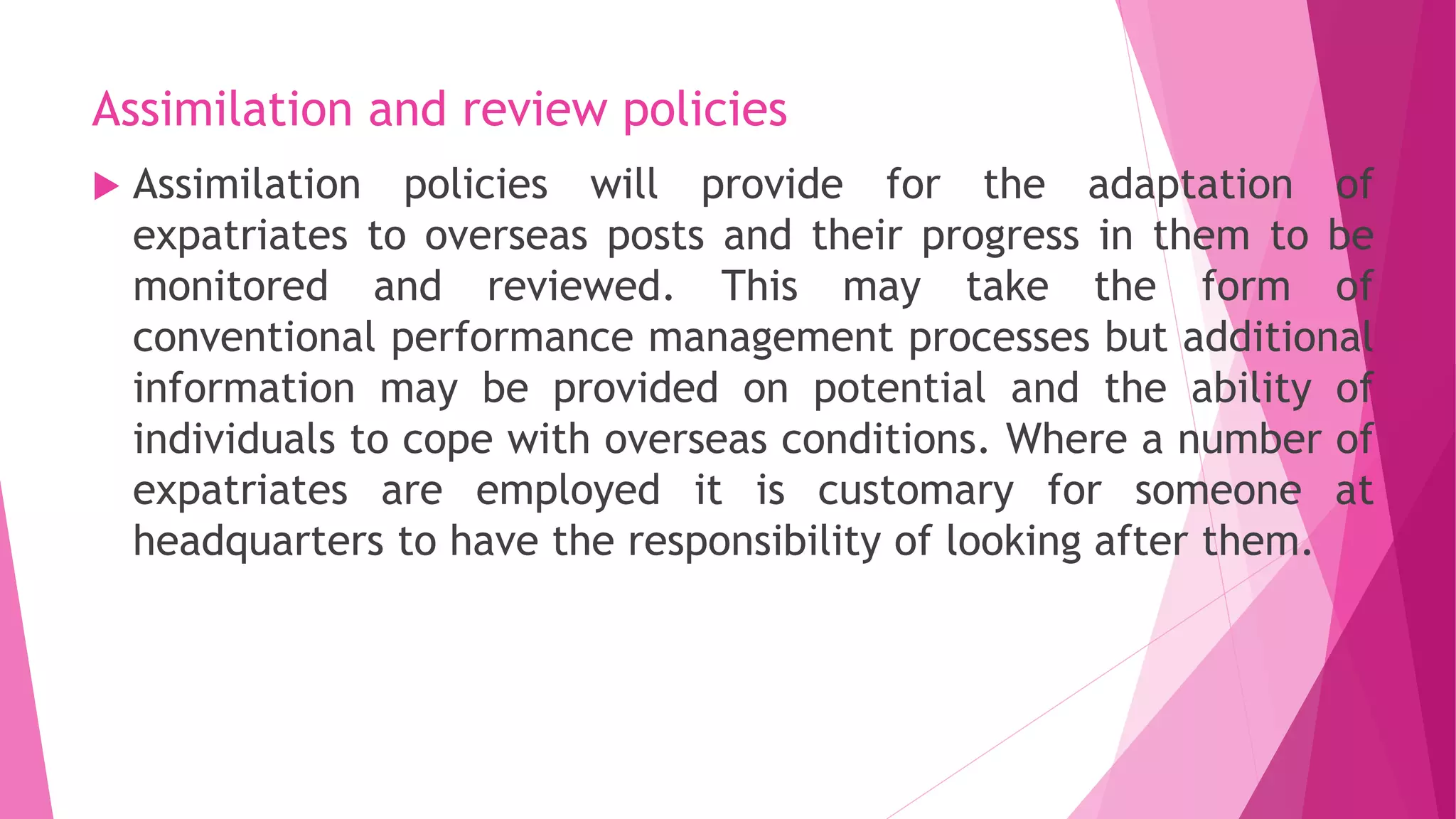 Assimilation and review policies
 Assimilation policies will provide for the adaptation of
expatriates to overseas posts and their progress in them to be
monitored and reviewed. This may take the form of
conventional performance management processes but additional
information may be provided on potential and the ability of
individuals to cope with overseas conditions. Where a number of
expatriates are employed it is customary for someone at
headquarters to have the responsibility of looking after them.
 