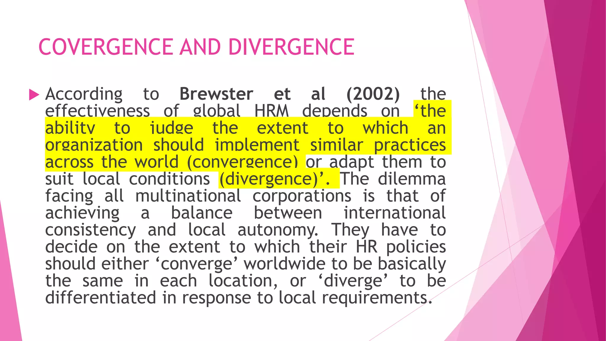COVERGENCE AND DIVERGENCE
 According to Brewster et al (2002) the
effectiveness of global HRM depends on ‘the
ability to judge the extent to which an
organization should implement similar practices
across the world (convergence) or adapt them to
suit local conditions (divergence)’. The dilemma
facing all multinational corporations is that of
achieving a balance between international
consistency and local autonomy. They have to
decide on the extent to which their HR policies
should either ‘converge’ worldwide to be basically
the same in each location, or ‘diverge’ to be
differentiated in response to local requirements.
 