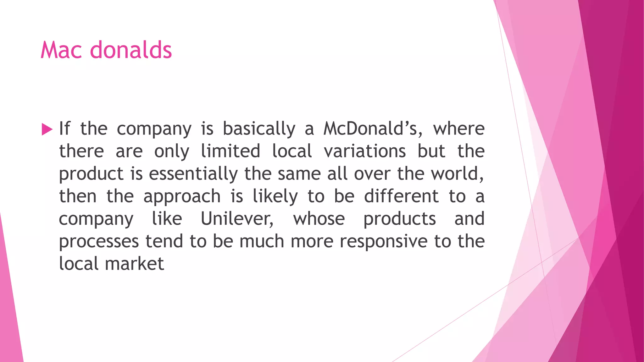 Mac donalds
 If the company is basically a McDonald’s, where
there are only limited local variations but the
product is essentially the same all over the world,
then the approach is likely to be different to a
company like Unilever, whose products and
processes tend to be much more responsive to the
local market
 
