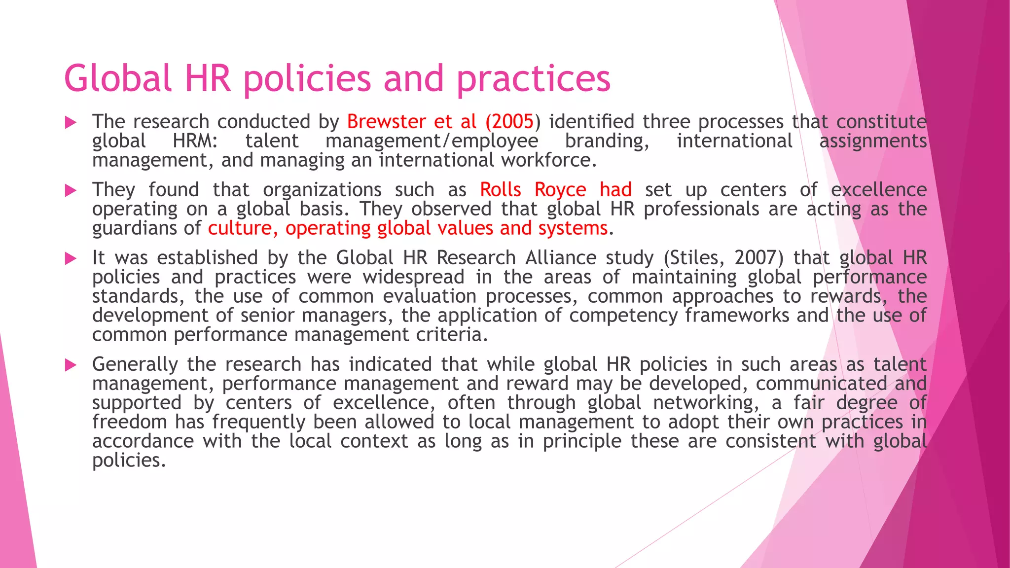 Global HR policies and practices
 The research conducted by Brewster et al (2005) identiﬁed three processes that constitute
global HRM: talent management/employee branding, international assignments
management, and managing an international workforce.
 They found that organizations such as Rolls Royce had set up centers of excellence
operating on a global basis. They observed that global HR professionals are acting as the
guardians of culture, operating global values and systems.
 It was established by the Global HR Research Alliance study (Stiles, 2007) that global HR
policies and practices were widespread in the areas of maintaining global performance
standards, the use of common evaluation processes, common approaches to rewards, the
development of senior managers, the application of competency frameworks and the use of
common performance management criteria.
 Generally the research has indicated that while global HR policies in such areas as talent
management, performance management and reward may be developed, communicated and
supported by centers of excellence, often through global networking, a fair degree of
freedom has frequently been allowed to local management to adopt their own practices in
accordance with the local context as long as in principle these are consistent with global
policies.
 