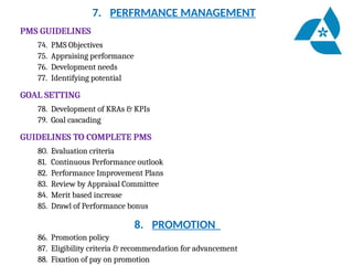 7. PERFRMANCE MANAGEMENT
PMS GUIDELINES
74. PMS Objectives
75. Appraising performance
76. Development needs
77. Identifying potential
GOAL SETTING
78. Development of KRAs & KPIs
79. Goal cascading
GUIDELINES TO COMPLETE PMS
80. Evaluation criteria
81. Continuous Performance outlook
82. Performance Improvement Plans
83. Review by Appraisal Committee
84. Merit based increase
85. Drawl of Performance bonus
8. PROMOTION
86. Promotion policy
87. Eligibility criteria & recommendation for advancement
88. Fixation of pay on promotion
 
