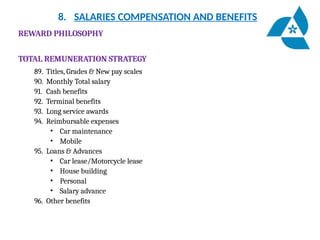 8. SALARIES COMPENSATION AND BENEFITS
REWARD PHILOSOPHY
TOTAL REMUNERATION STRATEGY
89. Titles, Grades & New pay scales
90. Monthly Total salary
91. Cash benefits
92. Terminal benefits
93. Long service awards
94. Reimbursable expenses
• Car maintenance
• Mobile
95. Loans & Advances
• Car lease/Motorcycle lease
• House building
• Personal
• Salary advance
96. Other benefits
 
