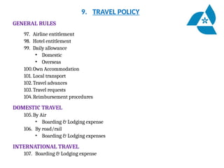 9. TRAVEL POLICY
GENERAL RULES
97. Airline entitlement
98. Hotel entitlement
99. Daily allowance
• Domestic
• Overseas
100.Own Accommodation
101. Local transport
102.Travel advances
103. Travel requests
104.Reimbursement procedures
DOMESTIC TRAVEL
105.By Air
• Boarding & Lodging expense
106. By road/rail
• Boarding & Lodging expenses
INTERNATIONAL TRAVEL
107. Boarding & Lodging expense
 