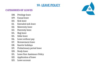 10. LEAVE POLICY
CATEGORIES OF LEAVES
108. Privilege leave
109. Casual leave
110. Sick leave
111. Extended sick leave
112. Maternity leave
113. Paternity leave
114. Hajj leave
115. Iddat leave
116. Leave without pay
117. Bereavement leave
118. Gazette holidays
119. Probationary period leave
120. Study leave
121. Leave Fare Assistance Policy
122. Application of leave
123. Leave account
 